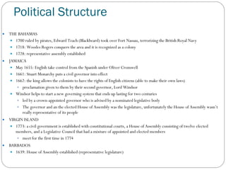 Political Structure THE BAHAMAS 1700 ruled by pirates, Edward Teach (Blackbeard) took over Fort Nassau, terrorizing the British Royal Navy 1718: Woodes Rogers conquers the area and it is recognized as a colony 1728: representative assembly established JAMAICA May 1655: English take control from the Spanish under Oliver Cromwell 1661: Stuart Monarchy puts a civil governor into effect 1662: the king allows the colonists to have the rights of English citizens (able to make their own laws) proclamation given to them by their second governor, Lord Windsor Windsor helps to start a new governing system that ends up lasting for two centuries led by a crown-appointed governor who is advised by a nominated legislative body The governor and an the elected House of Assembly was the legislature, unfortunately the House of Assembly wasn’t really representative of its people VIRGIN ISLAND 1773: a civil government is established with constitutional courts, a House of Assembly consisting of twelve elected members, and a Legislative Council that had a mixture of appointed and elected members meet for the first time in 1774 BARBADOS 1639: House of Assembly established (representative legislature) 