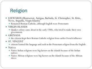 Religion LEEWARDS (Montserrat, Antigua, Barbuda, St. Christopher, St. Kitts, Nevis, Anguilla, Virgin Islands) Remained Roman Catholic, although English were Protestants VIRGIN ISLANDS Quaker colony came about in the early 1700s, who tried to make their own government GRENADA the citizens kept their Roman Catholic religion from earlier French influence ST. VINCENT citizens learned the language and took in the Protestant religion from the English Natives  Native Indian religions were big factors on the islands because of the Indian natives Native African religions were big factors on the islands because of the African slaves 