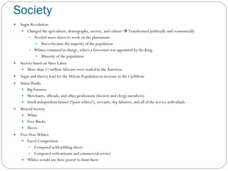 Society Sugar Revolution  Changed the agriculture, demography, society, and culture    Transformed politically and economically Needed more slaves to work on the plantations  Slaves became the majority of the population Whites remained in charge, where a Governor was appointed by the King Minority of the population Society based on Slave Labor More than 11 million Africans were traded in the Americas Sugar and slavery lead for the African Population to increase in the Caribbean Status Ranks Big Farmers Merchants, officials, and other professions (doctors and clergy members) Small independent farmer (“poor whites”), servants, day laborers, and all of the service individuals Biracial Society White Free Blacks Slaves Free Non-Whites Faced Competition Competed with jobbing slaves Competed with artisans and commercial service Whites would use their power to limit them 