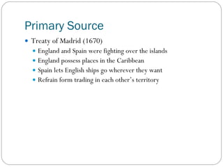 Primary Source Treaty of Madrid (1670) England and Spain were fighting over the islands England possess places in the Caribbean Spain lets English ships go wherever they want Refrain form trading in each other’s territory 