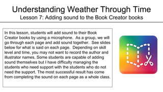 Understanding Weather Through Time
Lesson 7: Adding sound to the Book Creator books
In this lesson, students will add sound to their Book
Creator books by using a microphone. As a group, we will
go through each page and add sound together. See slides
below for what is said on each page. Depending on skill
level and time, you may not want to record the author and
illustrator names. Some students are capable of adding
sound themselves but I have difficulty managing the
students who need support with the students who do not
need the support. The most successful result has come
from completing the sound on each page as a whole class.
 