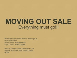 MOVING OUT SALE
Everything must go!!!
Interested in any of the items? Please get in
touch with either:
Paolo Torres: 84938839640
Faye Torres: 84903130988
Pick-up Address: B508 The Manor 1, 91
Nguyen Huu Canh, Binh Thanh District,
HCMC
 