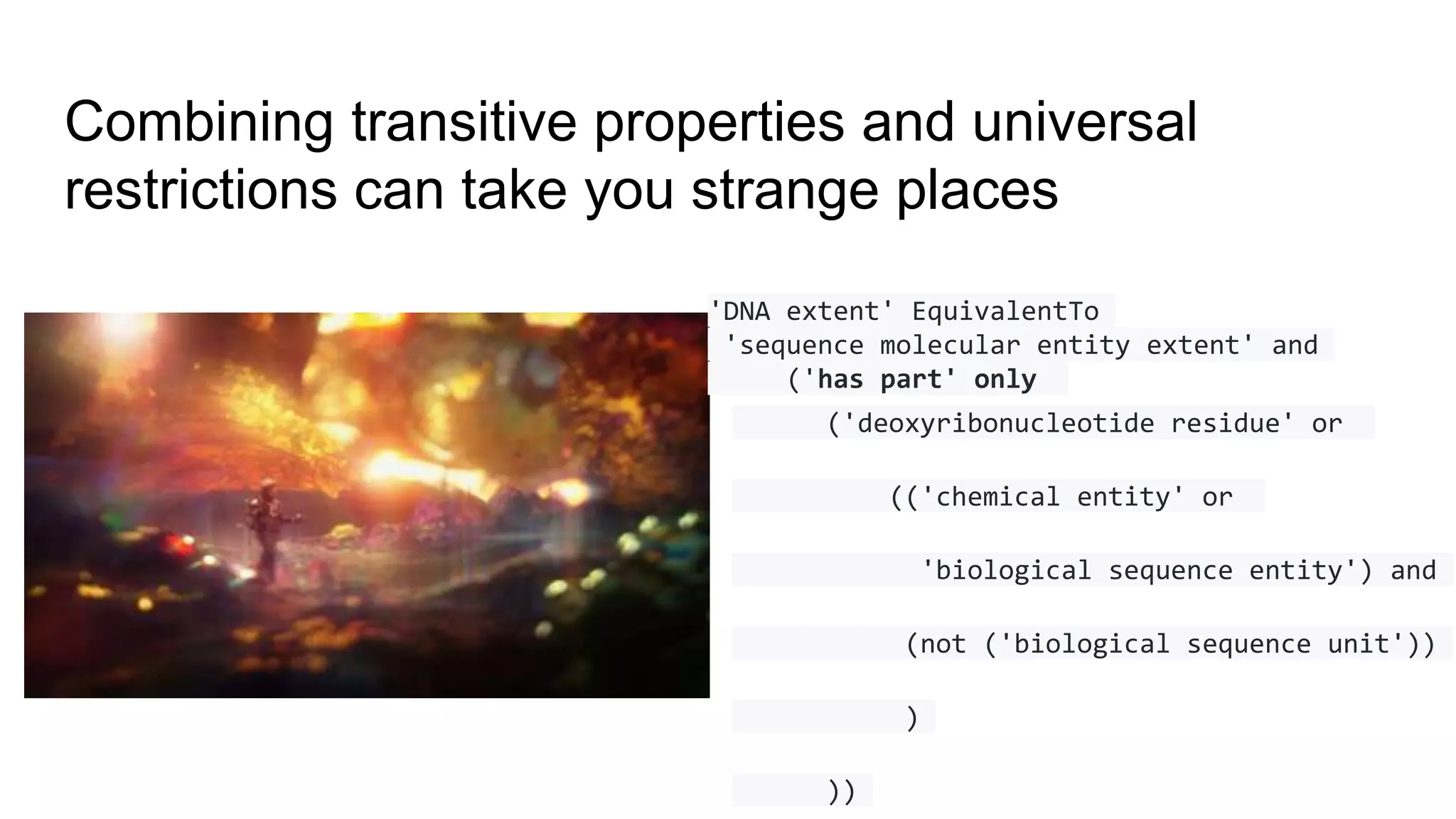 Combining transitive properties and universal
restrictions can take you strange places
'DNA extent' EquivalentTo
'sequence molecular entity extent' and
('has part' only
('deoxyribonucleotide residue' or
(('chemical entity' or
'biological sequence entity') and
(not ('biological sequence unit'))
)
))
 