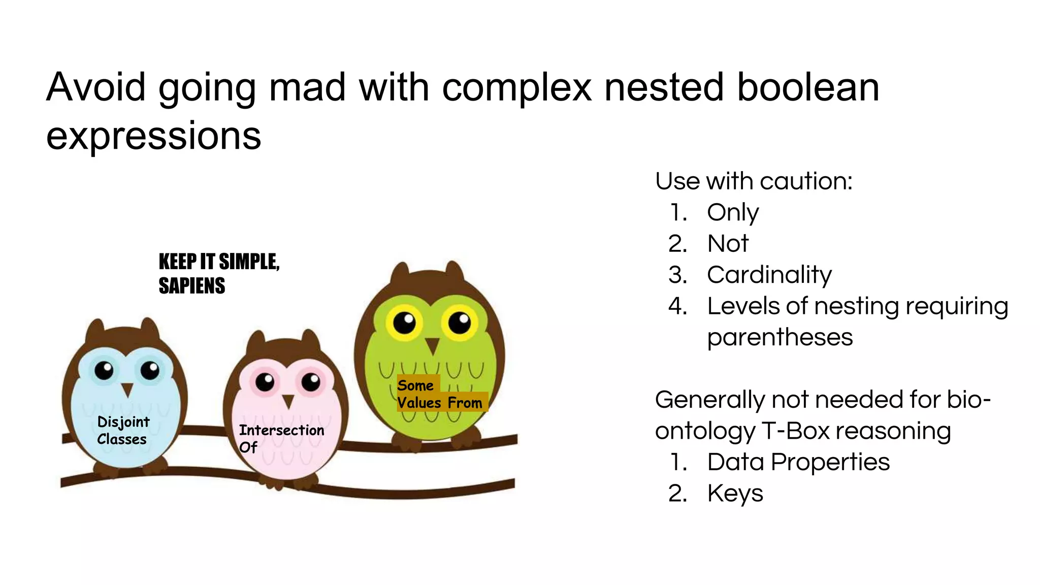 Avoid going mad with complex nested boolean
expressions
KEEP IT SIMPLE,
SAPIENS
Disjoint
Classes
Some
Values From
Intersection
Of
Use with caution:
1. Only
2. Not
3. Cardinality
4. Levels of nesting requiring
parentheses
Generally not needed for bio-
ontology T-Box reasoning
1. Data Properties
2. Keys
 
