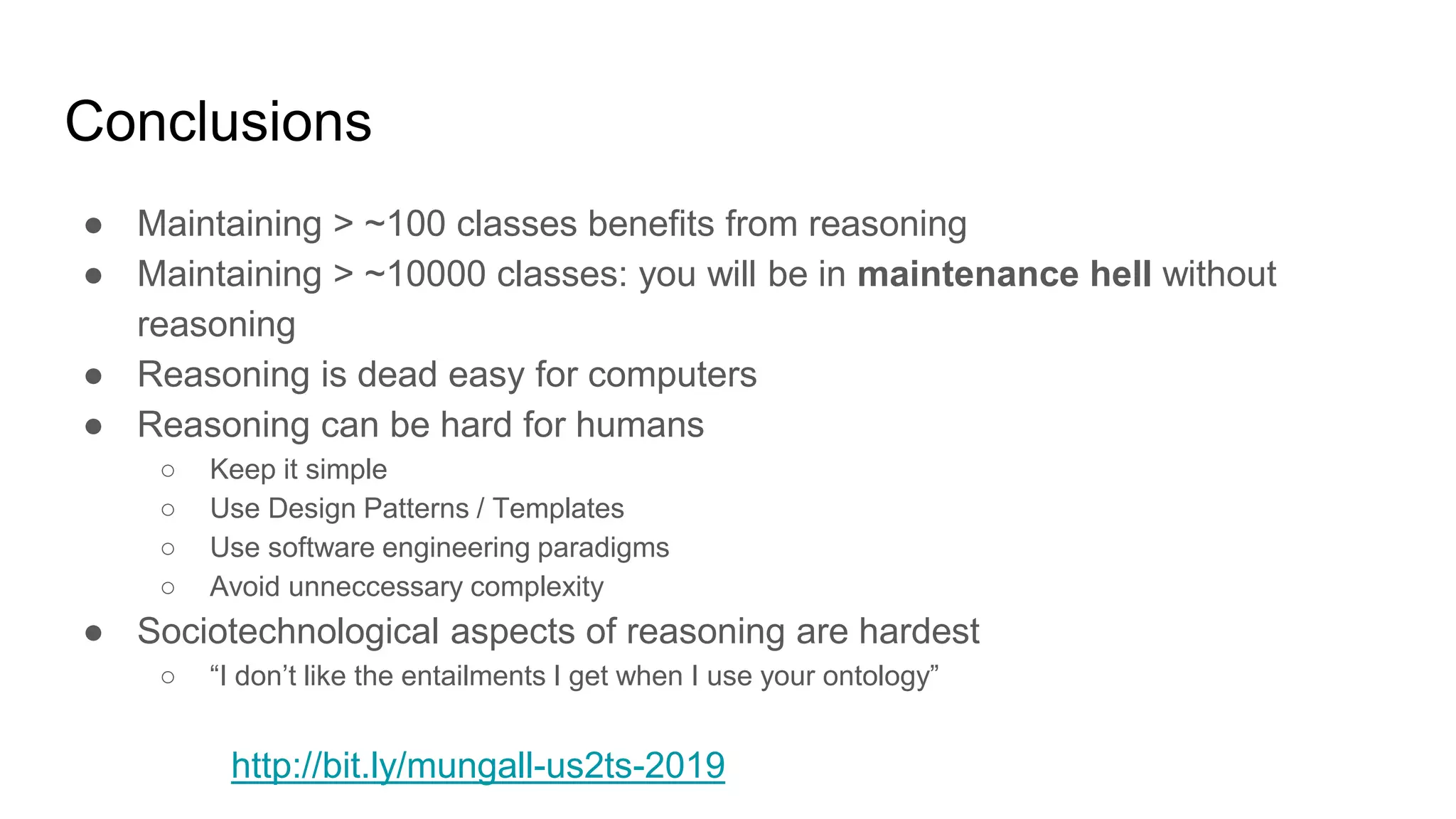 Conclusions
● Maintaining > ~100 classes benefits from reasoning
● Maintaining > ~10000 classes: you will be in maintenance hell without
reasoning
● Reasoning is dead easy for computers
● Reasoning can be hard for humans
○ Keep it simple
○ Use Design Patterns / Templates
○ Use software engineering paradigms
○ Avoid unneccessary complexity
● Sociotechnological aspects of reasoning are hardest
○ “I don’t like the entailments I get when I use your ontology”
http://bit.ly/mungall-us2ts-2019
 