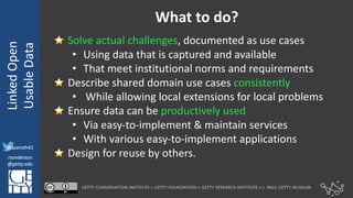 @azaroth42
rsanderson
@getty.edu
IIIF:	Interoperabilituy
Linked	Open	
Usable	Data
@azaroth42
rsanderson
@getty.edu
What	to	do?
⭐ Solve	actual	challenges,	documented	as	use	cases
• Using	data	that	is	captured	and	available
• That	meet	institutional	norms	and	requirements
⭐ Describe	shared	domain	use	cases	consistently
• While	allowing	local	extensions	for	local	problems
⭐ Ensure	data	can	be	productively	used	
• Via	easy-to-implement	&	maintain	services
• With	various	easy-to-implement	applications	
⭐ Design	for	reuse	by	others.	
 
