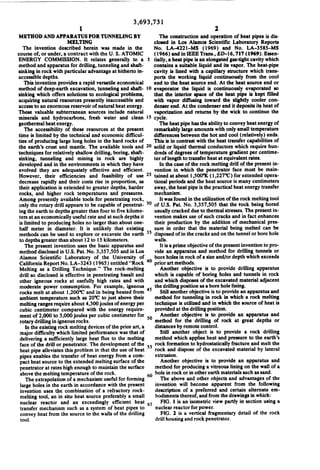 1

3,693,731

2

The construction and operation of heat pipes is dis
closed in Los Alamos Scientific Laboratory Reports
No. LA-422l-MS (1969) and No. LA-358$—MS
(I966) and in IEEE Trans, [ED-l6, 717 (1969). Essen
tially, a heat pipe is an elongated gas-tight cavity which
contains a suitable liquid and its vapor. The heat-pipe

METHOD AND APPARATUS FOR TUNNELING BY
MELTING
The invention described herein was made in the
course of, or under, a contract with the U. S. ATOMIC

ENERGY COMMISSION. It relates generally to a

method and apparatus for drilling, tunneling and shaft
sinking in rock with particular advantage at hitherto in

cavity is lined with a capillary structure which trans

ports the working liquid continuously from the cool

accessible depths.
This invention'provides a rapid versatile economical

end to the heat source end. At the heat source end or

method of deep-earth excavation, tunneling and shaft
sinking which offers solutions to ecological problems,
acquiring natural resources presently inaccessible and

evaporator the liquid is continuously evaporated so
that the interior space of the heat pipe is kept ?lled
with vapor di?'using toward the slightly cooler con
denser end. At the condenser end it deposits its heat of

access to an enormous reservoir of natural heat energy.
These valuable subterranean sources include natural

vaporization and remrns by the wick to continue the

cycle.

minerals and hydrocarbons, fresh water and clean

The heat pipe has the ability to convey heat energy of

geothermal heat energy.

remarkably large amounts with only small temperature

The accessibility of these resources at the present
time is limited by the technical and economic difficul

differences between the hot and cool (relatively) ends.
This is in contrast with the heat transfer capabilities of
the earth's crust and mantle. The available tools and 20 solid or liquid thermal conductors which require hun

ties of producing large long holes in the hard rocks of

techniques for relatively shallow drilling, boring, shaft
sinking, tunneling and mining in rock are highly
developed and in the environments in which they have

dreds of degrees of temperature gradient per centime

their application is extended to greater depths, harder
rocks, and higher rock temperatures and pressures.

away, the heat pipe is the practical heat energy transfer
mechanism.
It was found in the utilization of the rock melting tool
of U.S. Pat. No. 3,357,505 that the rock being bored
usually cracked due to thermal stresses. The present in’

ter of length to transfer heat at equivalent rates.
In the case of the rock melting drill of the present in
vention in which the penetrator face must be main
evolved they are adequately effective and et?cient.
However, their efficiencies and feasibility of use 25 tained at about l,500°K ( I ,227°C) for extended opera
tional periods and the heat source is many centimeters
decrease rapidly and their ‘costs rise in proportion, as

Among presently available tools for penetrating rock,
only the rotary drill appears to be capable of penetrat
ing the earth to depths greater than four to ?ve kilome
ters at an economically useful rate and at such depths it
is limited to producing holes no larger than about one

vention makes use of such cracks and in fact enhances

half meter in diameter. It is unlikely that existing

sure in order that the material being melted can be
disposed of in the cracks and on the tunnel or bore hole

their production by the addition of mechanical pres

methods can be used to explore or excavate the earth
to depths greater than about 12 to 15 kilometers.
The present invention uses the basic apparatus and
method disclosed in U.S. Pat. No. 3,357,505 and in Los

walls.

-

It is a prime objective of the present invention to pro
vide an apparatus and method for drilling tunnels or
bore holes in rock of a size and/or depth which exceeds
Alamos Scienti?c Laboratory of the University of
California Report No. LA-3243 (1965) entitled “Rock 40 prior art methods.

Melting as a Drilling Technique." The rock-melting

Another objective is to provide drilling apparatus

drill so disclosed is effective in penetrating basalt and
other igneous rocks at usefully high rates and with

which is capable of boring holes and tunnels in rock
and which disposes of the excavated material adjacent

moderate power consumption. For example, igneous
rocks melt at about I,200°C and in being heated from
ambient temperature such as 20°C to just above their

45

the drilling position as a bore hole lining.
Still another objective is to provide an apparatus and
method for tunneling in rock in which a rock melting
technique is utilized and in which the source of heat is

melting ranges require about 4,300 joules of energy per
provided at the drilling position.
cubic centimeter compared with the energy require
ment of 2,000 to 3,000 joules per cubic centimeter for 50 Another objective is to provide an apparatus and
method for the drilling of rock at great depths or
rotary drilling in igneous rocks.
distances by remote control.
In the existing rock melting devices of the prior art, a
Still another object is to provide a rock drilling
major difficulty which limited perfonnance was that of
method which applies heat and pressure to the earth's
delivering a sufficiently large heat flux to the melting
face of the drill or penetrator. The development of the 55 rock formation to hydrostatically fracture and melt the
rock and dispose of the excavated material by lateral
heat pipe alleviates this problem in that the use of heat
extrusion.
pipes enables the transfer of heat energy from a com
Another objective is to provide an apparatus and
pact heat source to the extended melting surface of the
method for producing a vitreous lining on the wall of a
penetrator at rates high enough to maintain the surface
hole in rock or in other earth materials such as sand.
above the melting temperature of the rock.
60
The above and other objects and advantages of the
The extrapolation of a mechanism useful for forming
invention will become apparent from the following
large holes in the earth in accordance with the present
description of a preferred and certain alternate em~
invention uses the combination of a refractory rock
bodiments thereof, and from the drawings in which:
melting tool, an in situ heat source preferably a small
FIG. I is an isometric view partly in section using a
nuclear reactor and an exceedingly efficient heat 65
transfer mechanism such as a system of heat pipes to
convey heat from the source to the walls of the drilling
tool.

nuclear reactor for power.
FIG. 2 is a vertical fragmentary detail of the rock

drill housing and rock penetrator.

 