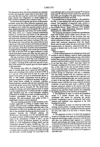 3,693,731
7

8

The data given show that lower pressures are required
to form very long thin cracks than to form short, wide
ones and that the long thin cracks have unexpectedly
large volumes. For comparison: a l-meter length of a
hole 2 meters in diameter has a volume of only 3. l4 m‘.
As seen from the foregoing, the device of the present
invention works best when sufficient penetrator pres

rock-drill body and is connected via pump 77 to porous
metal wall 79. The fluid which exudes from the porous

sure is used to force the melted excavated material into

provided by M. Dolukhanov, “Underground Propaga

the adjacent rock. Under the requisite pressure, the hot
spear-shaped penetrator is forced against the rock and

tion of Radio Waves," Radio (Moscow) I970. (English
translation by Joint Publications Research Service.
Publication No. JPRS 49894 (1970).

wall chills and strengthens the glass lining of the shaft
and thermally protects the rock drill.
It is intended that at depths feasible to the operation,
the FIG. I rock-melting drill will be guided by remote
control. The feasibility of deep-hole radio control is

a thin film of glass-like melt forms over its hot surface.
This ?uid serves as a viscous pressure-transmitting

The foregoing description of preferred embodiments

medium to convert the axial thrust of the penetrator

deals with nuclear reactor prime mover devices. It is
within the contemplation of this invention that any
other adequate heat generator may be used such as one

into uniformly distributed hydrostatic pressure on the
wall of the hole. Stresses in the rock are very high at the

tip of the penetrator and initiate cracking of the rock.

which is electrical in nature. Accordingly, it will be ap
parent that numerous departures from the details
shown may be made within the spirit and scope of this
some distance from the penetrator and serves to prop 20 invention and it is, therefore, understood that the in
the crack open. If the ?ow of molten rock is premature
vention is limited only by the scope of the following
ly stopped by the plugging of the cracks due to freezing,
claims.
the walls of the bore hole are again subjected to large
What we claim is:
lateral hydrostatic forces and either the old cracks are
1. Earth drilling apparatus for drilling bore holes and
enlarged or new cracks form to accept the molten rock. 25 tunnels in rock by melting a path for itself comprising
The rate of advance of the rock-melting penetrator is
an elongated hollow drill housing having a ?rst hollow
governed by the rate at which the rock is melted, and
portion and a second hollow portion, a heat source sup
this is controlled by the power delivered to the penetra
ported in said first hollow portion having a temperature
tor surface. Cracking of the solid rock and rate of out
of not less than about l,l00°C, heat pipe chains for
?ow of the melted rock depend upon the thrust applied
thermally coupling the heat source to the interior sur
to the penetrator.
face of the walls of the said second hollow portion,
The pressure may either be obtained by a pusher
each of said heat pipes comprising a plurality of ther
pipe or rod 66 made up of connected drill pipe seg
mally coupled heat pipe sections, each of the heat pipe

The melted rock is forced into the cracks wherein heat
is given up to the crack surfaces and freezes as a glass at

ments and extending to the surface as shown in FIG. 6
or it can be a bore hole lock-on type of a type well

sections having an evaporator end and a condenser

end, and being coupled with the condenser end of a

known in the prior art such as schematically shown in

preceding heat pipe being adjacent the evaporator end

FIG. I. The double compression lock-on device in

of the next succeeding heat pipe, the initial evaporator
of each of the heat pipe chains is supported in close

general comprises two cylindrical thrusters l9 and 19'

each being driven radially by hydraulic cylinders.
Pusher hydraulic cylinders 20 with their hydraulic rams
provide the prime mover force between the rock drill
body and the lock-on thrusters 19. The thrust force

40 thermal contact with the heat source and the terminal

condenser of each heat pipe chain is affixed in tight
thermal conductive relation to the interior wall of the

said second hollow portion, and propulsion means sup

needed for boring a two_meter diameter hole or tunnel

is in the neighborhood of IS million pounds or roughly
eight thousand tons. Six l4~inch hydraulic cylinders

pressurized at 20,000 psi provide 18 million pounds of
available controllable thrust which is more than

45

ported by the said ?rst hollow portion for translating
the drilling apparatus in the direction of elongation.
2. The apparatus of claim I in which the propulsion
means is a double thruster bore hole lock-on

adequate. The self-contained rock melter of FIG. 1
lends itself to remote-control operation.
The rock-melting penetrator of this invention is par

mechanism and means for operating the double
thruster comprising a source of hydraulic ?uid under
pressure and hydraulic rams supported in the drill

ticularly applicable to drilling at depths totally inac
cessible with previously available drilling techniques.
Such deep drilling is exceedingly useful not only in the

housing ?rst portion.
3. The apparatus of claim I in which the walls of the

depth the normal geothermal gradient of 20°C/km

hole plus one additional pipe segment or a portion
thereof, said drill pipe stern being connected at one end
to the rearward end of the drill housing first section and
extending out of the bore hole at its other end, whereby
said drill stem is adapted to forcefully urge the rock
drill forward by its own weight and by force applied to
said other end.

housing second portion converge toward the forward
55 end whereby molten rock is distributed laterally against
obtainment of data from beneath the earth's crust but
the bore hole walls to in situ form a vitreous casing
also to tap essentially limitless geothermal energy. For
thereon.
example, beneath the Colorado plateau, the
4. The apparatus of claim I in which the propulsion
Mohorovicic discontinuity is at the anomalously shal
means is a drill pipe stem made up of standard drill pipe
low depth of about 30,000 meters which is well within
60 segments and having a length coextensive with the bore
reach of the embodiment of FIGS. 6 and 7. At this
results in a rock temperature of about 600"C and the

overburden pressure is about 145,000 psi. The rock
drill of the type shown in FIG. 7 wherein drill stem con
nects the rock drill to the surface is applicable because
a coolant ?uid circulation system is provided through
the drill stem. Coolant passage 71 is provided in the

 