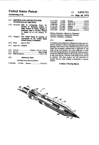 United States Patent

us]
3,693,731
[451 Sept. 26, 1972

Armstrong et al.
[54]

METHOD AND APPARATUS FOR
TUNNELING BY MELTING
[72] Inventors: Dale E. Armstrong, Santa Fe;
Berthus B. Mclnteer; Robert L.
Mills; Robert M. Potter; Eugene S.

Robinson; John C. Rowley; Morton
C. Smith, all of Los Alamos, N.
Mex.

[73] Assignee: The United States of America as

[221 Filed:

represented by the United States
Atomic Energy Commission
.Ian.8, 1911

[211 Appl.No.: 104,872

3,1 17,634

1/1964

Persson ..................... .. 175/94

1,993,641

3/1935

Aarts et al...................175/13

1,898,926
3,115,194
3,225,843

2/1933
12/1963
12/1965

Aarts et al. ................ ..l7$/16
Adams ....................... ..i75/ll
Ortloi’f ................... ..175/94 X

3,357,505

12/ 1967

Armstrong et a1 ......... ..175/16

Primary Examiner-Marvin A. Champion
Assistant Examiner-Richard E. Favreau

Anomey—Roland A. Anderson

[ 5 7]

ABSTRACT

A machine and method for drilling bore holes and tun

nels by melting in which a housing is provided for sup
porting a heat source and a heated end portion and in

which the necessary melting heat is delivered to the
[52]
[5 1]

US. Cl. ....................... ..l75/ll, 175/16, 175/19
Int. Cl ............................................. ..E2lc 21/00

[58]

Field of Search ................................. ..175/ll-l6

walls of the end portion at a rate suft'lcient to melt

rock and during operation of which the molten materi
al may be disposed adjacent the boring zone in cracks
in the rock and as a vitreous wail lining of the tunnel

[56]

References Cited
UNITED STATES PATENTS

3,396,806

8/1968

Benson ................ ..-..175/16 X

so formed. The heat source can be electrical or

nuclear but for deep drilling is preferably a nuclear
reactor.

6 Claims, 7 Drawing Figures

 