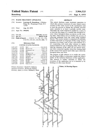 United States Patent (19) (11 3,904,525
Rosenberg (45) Sept. 9, 1975
(54) WASTE TREATMENT APPARATUS 57 ABSTRACT
76) Inventor: Lawrence R. Rosenberg, 1 Chelsea This patent discloses waste treatment apparatus in
Ridge Dr., Wappingers Falls, N.Y. which after primary treatment of waste (liquid waste)
12590 aeration of the waste occurs in the equalization tank
(22 Filed: Aug. 23, 1973 to start the process to change the normally anerobic
21 ) Appl. No.: 390,892
52) U.S. Cl.................................... 210/150; 261/92
5 i Int. Cl........................................... B01D 33/28
(58) Field of Search....... 210/15, 17, 150, 151, 170,
210/195, 218-221; 261/92, DIG. 75
56) References Cited
UNITED STATES PATENTS
2,591,497 4f1952 Berl................................ 210/150 X
3,269,542 8/1966. Renzi et al...... ... 21Of 17 X
3,371,033 2/1968 Simmons et al. ... ..., 21Of 17 X
3,528,549 9/1970 Ray..................... ... 210/151
3,618,778 11/1971 Benton et al....... ... 2)Of150
3,660,277 5f1972 McWhirter et al. ... 210/15 X
3,680,704 8, 1972 Schaefer ............. ... 2. Of17O X
3,681,236 8/1972 Bergles ct al... ... 20/195 X
3,777,891 12/1973 Stengclin ............................ 210/150
3,788,478 1/1974 Savage ......... ... 210/221 X
3,789,986 2/1974 Oldham et al.. ... 210/151 X
3,827,559 8/1974 Gass ct al. .......................... 210/150
Primary Examiner-Samih N. Zaharna
Assistant Examiner-Robert H. Spitzer
Attorney, Agent, or Firm-William J. Dick
waste material to at least a partially aerobic state.
Thereafter the waste material is applied by a spray to
at least the first stages of a rotating disk biological re
actor where biological slimes are grown on the rotat
ing disks, which slimes serve to further the process of
removing pollutants from the waste being supplied
thereto. The reactor section is comprised ofa plurality
ofdisks each made up ofgroups ofthin wedge shaped
elements of at least a pair of sets, each element of a
set cooperating with each other element in tightly
packed relation for ease ofshipping while when mated
with the elements of the other set are spaced apart,
and when connected together about the rotating shaft
ofthe reactor form spaced apart disks upon which the
biological slime may form.
The purpose of this abstract is to enable the public
and the Patent Office to determine rapidly the subject
matter of the technical disclosure of the application.
This abstract is neither intended to define the
invention of the application nor is it intended to be
limiting as to the scope thereof.
Claims, 16 Drawing Figures
 