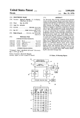 United States Patent [,9] H .1 3,999,050
Pitroda [45] Dec. 21, 1976
[54] ELECTRONIC DIARY [57] ABSTRACT
[76I lnventor: Satyan G. Pitroda, 1 S, 310 Danby_ An electronic diary having combined clock-calendar
Villa Park, Ill. 6018] means and diary storage means is provided wherein a
. I random access memory is employed in a diary mode of
[22] F‘led' Oct‘ 10’ I975 operation for the storage and readout of preselected
[21] Appl. No.: 621,636 daily schedule and message events keyed for visual
[52] us. Cl. ............................. 235/152; 58/152 R; “:5: 8353;??3‘5155232152165?Tipedlcliggli-lllendgr
340/l72.5 , , - -, - , I fb- ,ddd
15 9 ---------------- -
03955553; $312824?safaris?asset:25,325,; f2,. _ I facilitating economy of parts through commonality of
[58] Field of Search """" " 235/52‘ 156’ Iii/122R’ keyboard, power supply and visual display features.
0/] '5 The electronic diary is comprised of a keyboard selec
[56] References Cited tor panel, power supply means, a message storage and
UNITED STATES PATENTS control‘ unlt, a clock and calendar umltxdlsplay controllogic, time comparison logic, audible alarm, and VlSUdl
3,803.834 4/1974 Rcesc ............................ ., 58/152 R display means. Optionally, the electronic diary is com
3.8l6,730 Yamamoto BI . . . . . . . . . i . . . ., prised 0f a keyboard Selector panel, power Supply
Iii“? ,e‘tul'] ‘ ' ' ' ' ' ' ' ~ ' ' - " 3545/1135; means, memory, micro-processor circuit, and visual
, , 21 on (‘3 'd . 4 . . . v . . . . . . , , , . . , . , .. ' , , ' '. . _
OTHER PUBLICATIONS
‘“Compact‘, ‘diary’, checkbook all count" Electronics
Apr. 3, 1975, pp. 40—4l.
Primary E.raminer—-David H. Malzahn
Attorney, Agent, or Firm-Lester N. Arnold
35
mind the user of an important message event through
application of an audible alarm while visually display
ing the associated message data.
21 Claims, 18 Drawing Figures
VISUAL DlSFLAY
DISPLAY CIRCUITRY
29
DISPLAY
CONTROL LOGIC
33
37
MESS. STORA
AND
CONTROL
UNI T
r
25
TIME
COME
LOGIC
AUDlBLE
ALARM
CLOCK
AND
CALENDAR '
umr
l
23
/
KEYBOARD SELECTOR PANEL

POWER
SUPPLY
EIBEIElBHEIEJEJEJEJEIEE2|
as
UEJEIEJEJEEIE]315735
O2
@ElElEl?E?ElEllg
~57
~59
 