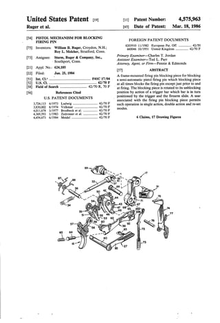 United States Patent [191 [11] Patent Number: 4,575,963
Ruger et al. [45] Date of Patent: Mar. 18, 1986
[54] PISTOL MECHANISM FOR BLOCKING
FIRING PIN FOREIGN PATENT DOCUMENTS
. . . 8203910 11/1982 European Pat. Off. .............. .. 42/50
[75] Inventors: William B. Ruger, Croydon, N.H.; 660046 10 1951 U -t d K- d 42 70 F
Roy L. Melcher, Stratford, Conn. / m 6 mg 0m """""""" /
- _ Primary Examiner—Charles T. Jordan
[73] Asslgnee' _ 22:32’ gltlggo?ncompany’ Inc" Assistant Examiner-Ted L. Parr
p ’ ' Attorney, Agent, or Firm-Pennie & Edmonds
[21] Appl. No.: 624,185
[57] ABSTRACT
[22] Filed: Jun. 25, 1984 I _ _ _ '
. A frame-mounted ?ring pm blocklng piece for blocking
[51] Int. (14 .............................................. F41C 17/04 , a semiautomatic pistol ?ring pin which blocking piece
[52] Cl‘ ' ' - ' ' ' ' ' ' ' ' ' ' ' ' ' ' ' ' ' ' ' ' ' ' ' ' " 42/70 F _ at all times blocks the ?ring pin except just prior to and
Fleld of Search .............................. R, F at Tha blocking piece is rotated to unblocking
[56] References Cited position by action of a trigger bar which bar is in turn
Us PATENT DOCUMENTS : positioned by the trigger and the ?rearm slide. A sear
_ associated with the ?ring pin blocking piece permits
3,724,113 4/1973 Ludwig -- -- ‘- ' - '- -' 42/70 F such operation in single action, double action and re-set
3,830,002 8/1974 Volkmar . . . . . . . . . . . . .. 42/70 F modes
4,011,678 3/1977 Brodbeck et al. .. 42/70 F '
4,369,593 1/1983 Zedrosser et a1. . 42/70 F
4,454,673 6/1984 Meidel ................................. 42/70 F 6 Claims, 17 Drawing Figures
 