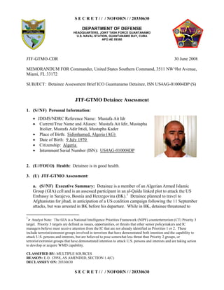 S E C R E T / / / NOFORN / / 20330630
DEPARTMENT OF DEFENSE
HEADQUARTERS, JOINT TASK FORCE GUANTANAMO
U.S. NAVAL STATION, GUANTANAMO BAY, CUBA
APO AE 09360
CLASSIFIED BY: MULTIPLE SOURCES
REASON: E.O. 12958, AS AMENDED, SECTION 1.4(C)
DECLASSIFY ON: 20330630
S E C R E T / / / NOFORN / / 20330630
JTF-GTMO-CDR 30 June 2008
MEMORANDUM FOR Commander, United States Southern Command, 3511 NW 9lst Avenue,
Miami, FL 33172
SUBJECT: Detainee Assessment Brief ICO Guantanamo Detainee, ISN US4AG-010004DP (S)
JTF-GTMO Detainee Assessment
1. (S//NF) Personal Information:
  JDIMS/NDRC Reference Name: Mustafa Ait Idr
  Current/True Name and Aliases: Mustafa Ait Idir, Mustapha
Itiolier, Mustafa Adir Ittidi, Mustapha Kader
  Place of Birth: Sidimhamed, Algeria (AG)
  Date of Birth: 9 July 1970
  Citizenship: Algeria
  Internment Serial Number (ISN): US4AG-010004DP
2. (U//FOUO) Health: Detainee is in good health.
3. (U) JTF-GTMO Assessment:
a. (S//NF) Executive Summary: Detainee is a member of an Algerian Armed Islamic
Group (GIA) cell and is an assessed participant in an al-Qaida linked plot to attack the US
Embassy in Sarajevo, Bosnia and Herzegovina (BK).1
Detainee planned to travel to
Afghanistan for jihad, in anticipation of a US coalition campaign following the 11 September
attacks, but was arrested in BK before his departure. While in BK, detainee threatened to
1
¡ Analyst Note: The GIA is a National Intelligence Priorities Framework (NIPF) counterterrorism (CT) Priority 3
target. Priority 3 targets are defined as issues, opportunities, or threats that other senior policymakers and IC
managers believe must receive attention from the IC that are not already identified as Priorities 1 or 2. These
include terrorist/extremist groups involved in terrorism that have demonstrated both intention and the capability to
attack U.S. persons and interests, but are believed to pose somewhat less threat than Priority 2 groups, or
terrorist/extremist groups that have demonstrated intention to attack U.S. persons and interests and are taking action
to develop or acquire WMD capability.
 