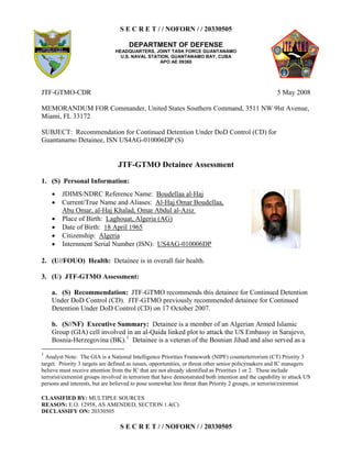 S E C R E T / / NOFORN / / 20330505
DEPARTMENT OF DEFENSE
HEADQUARTERS, JOINT TASK FORCE GUANTANAMO
U.S. NAVAL STATION, GUANTANAMO BAY, CUBA
APO AE 09360
CLASSIFIED BY: MULTIPLE SOURCES
REASON: E.O. 12958, AS AMENDED, SECTION 1.4(C)
DECLASSIFY ON: 20330505
S E C R E T / / NOFORN / / 20330505
JTF-GTMO-CDR 5 May 2008
MEMORANDUM FOR Commander, United States Southern Command, 3511 NW 9lst Avenue,
Miami, FL 33172
SUBJECT: Recommendation for Continued Detention Under DoD Control (CD) for
Guantanamo Detainee, ISN US4AG-010006DP (S)
JTF-GTMO Detainee Assessment
1. (S) Personal Information:
  JDIMS/NDRC Reference Name: Boudellaa al-Haj
  Current/True Name and Aliases: Al-Haj Omar Boudellaa,
Abu Omar, al-Haj Khalad, Omar Abdul al-Aziz
  Place of Birth: Laghouat, Algeria (AG)
  Date of Birth: 18 April 1965
  Citizenship: Algeria
  Internment Serial Number (ISN): US4AG-010006DP
2. (U//FOUO) Health: Detainee is in overall fair health.
3. (U) JTF-GTMO Assessment:
a. (S) Recommendation: JTF-GTMO recommends this detainee for Continued Detention
Under DoD Control (CD). JTF-GTMO previously recommended detainee for Continued
Detention Under DoD Control (CD) on 17 October 2007.
b. (S//NF) Executive Summary: Detainee is a member of an Algerian Armed Islamic
Group (GIA) cell involved in an al-Qaida linked plot to attack the US Embassy in Sarajevo,
Bosnia-Herzegovina (BK).1
Detainee is a veteran of the Bosnian Jihad and also served as a
1
Analyst Note: The GIA is a National Intelligence Priorities Framework (NIPF) counterterrorism (CT) Priority 3
target. Priority 3 targets are defined as issues, opportunities, or threat other senior policymakers and IC managers
believe must receive attention from the IC that are not already identified as Priorities 1 or 2. These include
terrorist/extremist groups involved in terrorism that have demonstrated both intention and the capability to attack US
persons and interests, but are believed to pose somewhat less threat than Priority 2 groups, or terrorist/extremist
 