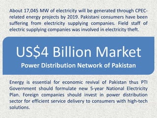 About 17,045 MW of electricity will be generated through CPEC-
related energy projects by 2019. Pakistani consumers have been
suffering from electricity supplying companies. Field staff of
electric supplying companies was involved in electricity theft.
Energy is essential for economic revival of Pakistan thus PTI
Government should formulate new 5-year National Electricity
Plan. Foreign companies should invest in power distribution
sector for efficient service delivery to consumers with high-tech
solutions.
US$4 Billion Market
Power Distribution Network of Pakistan
 