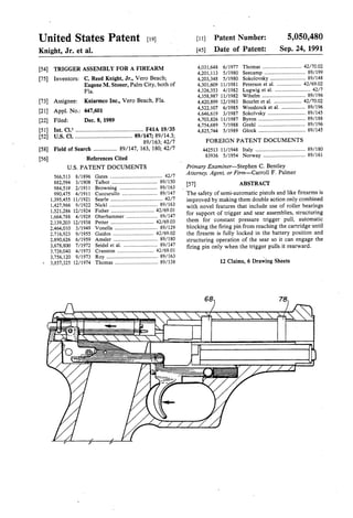 United States Patent [19] [11] Patent Number: 5,050,480
Knight, Jr. et al. [45] Date of Patent: Sep. 24, 1991
[54] TRIGGER ASSEMBLY FOR A FIREARM 4,031,648 6/1977 Thomas .............................. 42/7002
. 4,201,113 5/1980 Seecamp 89/199
[75] Invent0r8= C- Reed KI11ght,Jr-, VerO Beach; 4,203,348 5/1980. Sokolovsky ....... 89/148
Eugene M. Stoner, Palm City, both of 4,301,609 11/1981 Peterson et a1. 42/6902
Fla. 4,326,353 4/1982 Lugwig 61111 . . . . . . . . , . . . . .. 42/7
. . 4,358,987 11/1982 Wihelm ..... .. 89/196
[73] Ass1gnee: Kniarmco Inc., Vero Beach, Fla- 4,420,899 12/1983 Bourlet et a1 ...... 42/7002
A ' _: 60 4,522,107 6/1985 Woodcock et al. ....... 89/196
[21] ppl NO 447’ 1 4,646,619 3/1987 Sokolvsky .......... 89/145
[22] Filed: Dec. 8, 1989 4,703,826 11/1987 Byron .......... 89/188
4,754,689 7/1988 Grehl ...... 89/196
a a 6 ~ a - v I 6 . - I s 1 6 a ~ - a - I u - - . a - 6 a 6 - a a ~ 6 I . I . I - 6 . 6 .
l . ' . . I ' I i I I . . . ’ . . ' - n[52] US. Cl. ..................................... .. 89/147; 89/l4.3;
89/163; 42/7 FOREIGN PATENT DOCUMENTS
[58] Field M Search ------------- -- 89/147’ 163’ 180142” 442513 11/1948 Italy .................................... .. 89/180
[56] References Cited 83936 5/1954 Norway ................................ 89/161
US. PATENT DOCUMENTS
566,513 8/1896
882,594 3/1908
984,519 2/1911
990,475 4/1911
1,395,455 1l/l921
1,427,966 9/1922
1,521,286 12/1924
1,664,788 4/1928 Oberhammer ...................... .. 89/147
2,139,203 12/1938 Petter ............... 42/6903
2,464,010 3/1949 Vonella . .... .. 89/129
2,716,923 9/1955 Gaidos .... .. 42/6902
2,890,626 6/1959 Amsler . . . . . . . . . . .. 89/180
3,678,800 7/1972 Seidcl et al_ .. 89/147
3,726,040 4/1973 Cranston . . . . . . . . . . .. 42/6901
3,756,120 9/1973 Roy . . . . . . . . . . . . . . . . . . 1. 89/163
3,857,325 12/1974 Thomas ................................. 89/138
Primary Examiner—Stephen C. Bentley
Attorney, Agent, or Firm-Carroll F. Palmer
[57] ABSTRACT
The safety of semi-automatic pistols and like ?rearms is
improved by making them double action only combined
with novel features that include use of roller bearings
for support of trigger and sear assemblies, structuring
them for constant pressure trigger pull, automatic
blocking the ?ring pin from reaching the cartridge until
the ?rearm is fully locked in the battery position and
structuring operation of the sear so it can engage the
firing pin only when the trigger pulls it rearward.
12 Claims, 6 Drawing Sheets
78/
P
 