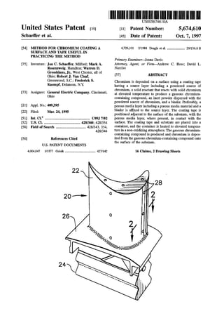United States Patent 19
Schaeffer et al.
54
75)
73)
21
22
51
52
58
56
METHOD FOR CHROMUM COATNGA
SURFACE AND TAPE USEFUL IN
PRACTICING THE METHOD
Inventors: Jon C. Schaeffer, Milford; Mark A.
Rosenzweig, Hamilton; Warren D.
Grossklaus, Jr., West Chester, all of
Ohio; Robert J. Van Cleaf,
Greenwood, S.C.; Frederick S.
Kaempf, Delanson, N.Y.
Assignee: General Electric Company, Cincinnati,
Ohio
Appl. No.: 409,395
Filed: Mar 24, 1995
Int. Cl. ... CO97/02
U.S. Cl. ................... ... 428/344; 428/354
Field of Search ..................................... 428/343,354,
428/344
References Cited
U.S. PATENT DOCUMENTS
4004,047 1/1977 Grisik ...................................... 427/142
IIIUS005674610A
11 Patent Number: 5,674,610
45 Date of Patent: Oct. 7, 1997
4,726,101 2/1988 Draghi et al. ...................... 29/56.8 B
Primary Examiner-Jenna Davis
Attorney, Agent, or Firm-Andrew C. Hess; David L.
Narciso
57 ABSTRACT
Chromium is deposited on a surface using a coating tape
having a source layer including a powdered source of
chromium, a solid reactant that reacts with solid chromium
at elevated temperature to produce a gaseous chromium
containing compound, an inert powder dispersed with the
powdered source of chromium, and a binder. Preferably, a
porous media layerincludingaporous media material and a
binder is affixed to the source layer. The coating tape is
positioned adjacent to the surface ofthe substrate, with the
porous media layer, where present, in contact with the
surface. The coating tape and substrate are placed into a
container, and the container is heated to elevated tempera
tureinanon-oxidizingatmosphere.Thegaseouschromium
containing compound is produced and chromium is depos
itedfromthe gaseous chromium-containing compound onto
the surface of the substrate.
16 Claims, 2 Drawing Sheets
 