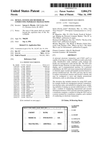 US005884271A
United States Patent [19] [11] Patent Number: 5,884,271
Pitroda [45] Date of Patent: *Mar. 16, 1999
[54] DEVICE, SYSTEM AND METHODS OF FOREIGN PATENT DOCUMENTS
CONDUCTING PAPERLESS TRANSACTIONS
[76] Inventor: Satyan G. Pitroda, 1480 Golden Bell
Ct., Downers Grove, Ill. 60515
[ * ] Notice: The term of this patent shall not extend
beyond the expiration date of Pat. No.
5,590,038.
[21] Appl. No.: 708,555
[22] Filed: Sep. 6, 1996
Related US. Application Data
[63] Continuation-in-part of Ser. No. 262,307, Jun. 20, 1994.
[51] Int. Cl.6 ...................................................... G06F 17/60
[52] US. Cl. ................................................. .. 705/1; 395/24
[58] Field Of Search .................................. 395/241; 705/1
[56] References Cited
U.S. PATENT DOCUMENTS
Re. 28,081 7/1974 Travioli .......................... .. 235/61.11 E
4,305,059 12/1981 Benton .. 340/825.33
4,341,951 7/1982 Benton .. 235/379
4,454,414 6/1984 Benton .. 235/379
4,491,725 1/1985 Prichard 364/408
4,523,087 6/1985 Benton .. 235/379
4,575,621 3/1986 Dreifus .... .. 235/380
4,634,845 1/1987 Hale et a1. . 235/350
4,650,981 3/1987 Foletta .... .. 235/449
4,689,478 8/1987 Hale et a1. . 235/380
4,692,601 9/1987 Nakano 235/380
4,705,211 11/1987 Honda et a1. . 235/380
4,739,295 4/1988 Hayashi et a1. 235/492
4,833,595 5/1989 Iijima ................ 364/200
4,837,422 6/1989 Detloff et a1. .......................... 235/380
4,849,613 7/1989 Eisele .................................... .. 235/379
4,849,614 7/1989 Watanabe et a1. 235/380
4,858,121 8/1989 Barber et a1. 364/406
4,891,506 1/1990 Yoshimatsu 235/492
4,910,774 3/1990 Barakat ................................... .. 380/30
4,910,775 3/1990 Yves et a1. .............................. .. 380/25
(List continued on next page.)
2255934 11/1992 United Kingdom .
OTHER PUBLICATIONS
Sprint Priority GoldS'" Newsletter, Mar. 11, 1994,—“the
Voice FOncardSm” 1994 Sprint Communications Co. LP. (2
985)
PC Magazine—Mar. 29, 1994, Trends, Trends & Technol
ogy Shaping the Personal Computer Market, “The PC in
Your Wallet”, publication (1 page).
Business Life Magazine, Dec/Jan. 1994/95, “The Era of the
Smart Card”, publication (4 pages).
Mondex Magazine—The World of Mondex Global Elec
tronic Cash, Summer 1996, “What’s up doc?—The Smart
Way to pay for Infotainment”, publication (3 pages).
Primary Examiner—Allen R. MacDonald
Assistant Examiner—M. Irshadullah
[57] ABSTRACT
A universal electronic transaction card (“UET card”) is
capable of serving as a number of different credit cards, bank
cards, identi?cation cards, employee cards, medical and
health care management cards and the like. The UET card
includes storage elements, an input interface, a processor, a
display, and a communications interface. In a preferred
embodiment, the UET card stores transactional information
to eliminate paper receipts and includes security features to
prevent unauthorized use. The UET card may also be used
to replace conventional currency and traveler’s checks, and
may be con?gured to store and display promotional
information, such as advertising and incentives.
The invention also includes systems for using UET cards,
for example, health care management systems, communica
tion interface units, and methods for using the same, includ
ing methods of issuing an account authorization to a UET
card, a method of transferring transactional and account
information betWeen a UET card and a personal computer or
a mainframe computer, a method of using the UET card as
a remote terminal for a mainframe computer, and a method
of conducting an electronic transaction.
32 Claims, 18 Drawing Sheets
/% l6. SPEAKER
SELECTlTYPE IPRINT IERASE‘HELP ISEC. ] <P ] H> l [f k ]]
IBEEPER
L,
[ill
U
CREDIT BANK
MEDICAL [j
TRAVEL/TEL. W ADD/TEL#.
INSURANCE U
i 11. LED
I
Q] SHOPS
i 12. ON/OFF
I.D.
L1,, . 13. CONTACTS
10. LCD TYPE
FULL DISPLAY
[3 MISC.
i 14. DISPLAY
BRIGHTNESS
i 15. PLASTIC
COVER/CASE
 