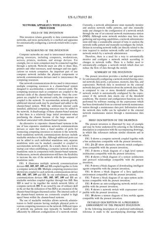 US 6,170,015 B1 
1 
NETWORK APPARATUS WITH JAVA CO 
PROCESSOR 
FIELD OF THE INVENTION 
This invention relates generally to data communications 
networks, and more particularly, to a method and apparatus 
for automatically con?guring a netWork sWitch With a copro 
cessor. 
BACKGROUND OF THE INVENTION 
Computer netWorks are used to interconnect many com 
puting resources, including computers, Workstations, 
servers, printers, modems, and storage devices. For 
example, tWo or more computers may be connected together 
through a netWork. NetWork users are able to share ?les, 
printers and other resources, send messages and run appli 
cations on remote computers. An important part of any 
computer netWork includes the physical components or 
netWork communications devices used to interconnect the 
computing resources. 
One netWork communications device used to interconnect 
multiple computing resources is a chassis-based system 
designed to accommodate a number of internal cards. The 
computing resources such as computers are coupled to the 
internal cards of the chassis-based system. Once the com 
puters are coupled to the internal cards, the computers are 
coupled to the netWork. To accommodate netWork groWth, 
additional internal cards may be purchased and added to the 
chassis-based system. With the additional internal cards 
installed, additional computing resources may be added to 
the netWork. A disadvantage of these chassis-based systems 
is that there is a relatively large initial investment When 
purchasing the chassis because of the large amount of 
overhead associated With chassis-based systems. 
An alternative to expensive chassis-based systems is the 
use of less expensive standalone netWork communications 
devices or units that have a ?xed number of ports for 
connecting computing resources or stations to the netWork. 
Such standalone netWork communications devices include 
stackable sWitches or the like. Although additional ports can 
not be added to each individual standalone unit, separate 
standalone units can be stacked, cascaded or coupled to 
accommodate netWork groWth. As a result, there is a loWer 
startup cost When establishing a computer netWork With the 
standalone units in comparison With chassis-based systems. 
Furthermore, netWork administrators still have the ?exibility 
to increase the siZe of the netWork With the less-expensive 
standalone units. 
FIG. 1 illustrates multiple netWork communications 
devices 103, 105, 107, 109 and 111 coupled together to form 
a computer netWork 101. Multiple computing resources (not 
shoWn) are coupled to each netWork communications device 
103, 105, 107, 109 and 111. In one embodiment, netWork 
communications devices 103, 105, 107, 109 and 111 are 
stackable sWitches coupled together through bus 113. Bus 
113 is used to tie together the sWitch netWork fabric of 
computer netWork 101. It are noted by one of ordinary skill 
in the art that the utiliZation of bus 113 is an extension of the 
chassis-based designs discussed earlier. The internal cards of 
the chassis-based systems are commonly coupled to high 
speed buses Within the chassis-based systems. 
The use of stackable sWitches alloWs netWork adminis 
trators to build systems having multiple physical ports to 
various computing resources on the netWork. Different types 
of netWork use patterns may typically be handled most 
ef?ciently by different con?gurations of a netWork switch. 
10 
15 
25 
35 
45 
55 
65 
2 
Currently, a netWork administrator must manually monitor 
and analyZe netWork traf?c patterns, and also manually 
make any changes to the con?guration of a netWork sWitch 
through the use of an external netWork maintenance station 
(NMS). Although some netWork sWitches may have data 
gathering and reporting capabilities, a netWork administrator 
must still take a considerable amount of time to analyZe the 
netWork traf?c pattern and manually recon?gure the sWitch. 
Delays in rerouting netWork traf?c are directly related to the 
time required to analyZe netWork traffic and recon?gure a 
netWork sWitch by a netWork administrator. 
Therefore, there is a need for a Way to automatically 
monitor and con?gure a netWork sWitch according to 
changes in netWork traffic. There is a further need to 
automatically con?gure a netWork sWitch Which does not 
reduce the How of data through the sWitch. 
SUMMARY OF THE INVENTION 
The present invention provides a method and apparatus 
for automatically con?guring a netWork sWitch having exter 
nal netWork data ports, a processor, memory, data bus, and 
coprocessor. NetWork data is monitored on the external 
netWork data port. Information about the netWork data traf?c 
is compared to one or more threshold conditions. The 
netWork sWitch is automatically con?gured by the copro 
cessor if the netWork data meets one of the threshold 
conditions. The monitor and con?guration functions can be 
performed by softWare running on the coprocessor Which 
has been doWnloaded from an external netWork maintenance 
station through a maintenance data port. Information about 
the netWork data traf?c can be uploaded to the external 
netWork maintenance station through a maintenance data 
port. 
BRIEF DESCRIPTION OF THE DRAWINGS 
The present invention is illustrated by Way of example 
and may be better understood by referring to the folloWing 
description in conjunction With the accompanying draWings, 
in Which like references indicate similar elements and in 
Which: 
FIG. 1 shoWs a computer netWork coupled together With 
a bus architecture compatible With the present invention; 
FIG. 2A—2F shoW alternative netWork sWitch con?gura 
tions compatible With the present invention; 
FIG. 3 shoWs a block diagram of a high level system 
architecture compatible With the present invention; 
FIG. 4 shoWs a block diagram of a system architecture 
and protocol relationships compatible With the present 
invention; 
FIG. 5 shoWs a block diagram of doWnloading intelligent 
agents compatible With the present invention; 
FIG. 6 shoWs a block diagram of a Java application 
environment compatible With the present invention; 
FIG. 7 shoWs a block diagram of an open system archi 
tecture compatible With the present invention; 
FIG. 8 shoWs an auto-con?guring netWork sWitch com 
patible With the present invention; 
FIG. 9 shoWs a netWork sWitch With coprocessor com 
patible With the present invention; 
FIG. 10 shoWs a system diagram of Java mobile agents 
compatible With the present invention. 
DETAILED DESCRIPTION OF A PREFERRED 
EMBODIMENT OF THE PRESENT INVENTION 
In the folloWing description of a preferred embodiment, 
reference is made to the accompanying draWings Which 
 