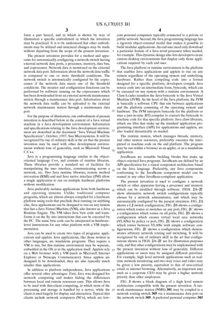 US 6,170,015 B1 
3 
form a part hereof, and in Which is shown by Way of 
illustration a speci?c embodiment in Which the invention 
may be practiced. It is to be understood that other embodi 
ments may be utilized and structural changes may be made 
Without departing from the scope of the present invention. 
The present invention provides for a method and appa 
ratus for automatically con?guring a netWork sWitch having 
external netWork data ports, a processor, memory, data bus, 
and coprocessor. Network data is monitored on the external 
netWork data port. Information about the netWork data traf?c 
is compared to one or more threshold conditions. The 
netWork sWitch is automatically con?gured by the copro 
cessor if the netWork data meets one of the threshold 
conditions. The monitor and con?guration functions can be 
performed by softWare running on the coprocessor Which 
has been doWnloaded from an external netWork maintenance 
station through a maintenance data port. Information about 
the netWork data traf?c can be uploaded to the external 
netWork maintenance station through a maintenance data 
port. 
For the purpose of illustration, one embodiment of present 
invention is described beloW in the context of a Java virtual 
machine in a Java development environment. Information 
and speci?cations relating to the Java development environ 
ment are described in the document “Java Virtual Machine 
Speci?cation”, October, 1997, Sun Microsystems. It Will be 
recogniZed by one of ordinary skill in the art that the present 
invention may be used With other development environ 
ments Without loss of generality, such as Microsoft Visual 
C/C++. 
Java is a programming language similar to the object 
oriented language C++, and consists of runtime libraries. 
These libraries provide a standard set of facilities for 
manipulating the user interface, communicating across a 
netWork, etc. TWo Java runtime libraries, remote method 
invocation (RMI) and and Java native interface (JNI) alloW 
a single application to run on multiple hardWare platforms 
Without modi?cation. 
Java preferably isolates applications from both hardWare 
and operating systems. Unlike traditional computer 
programs, Which are almost alWays compiled for a hardWare 
platform using tools that preclude their running on anything 
else, Java applications can be designed to run on any system 
that has a Java Virtual Machine (VM), also knoWn as a Java 
Runtime Engine. The VM takes Java byte code and trans 
forms it on the ?y into instructions that can be executed by 
the PC. The same byte code can be interpreted as hardWare 
level instructions for any other platform With a VM imple 
mentation. 
Java can be used to create tWo types of programs: appli 
cations and applets. Java applications, like those Written in 
other languages, are standalone programs. They require a 
VM to run, but this runtime environment may be separate, 
embedded in the OS or in the application itself. Applets rely 
on a Web broWser With a VM (such as Microsoft Internet 
Explorer or Netscape Communicator). Since applets are 
designed to be doWnloaded, they are also typically much 
smaller than applications. 
In addition to platform independence, Java applications 
offer several other advantages. First, Java Was designed for 
netWork computing and makes hiding the differences 
betWeen local and remote resources easy. This alloWs Java 
to be used With thin-client computing, in Which most of the 
processing and storage is handled by a server, While the 
client is used largely for display and interaction. Typical thin 
clients include netWork computers (NCs), Which are low 
10 
15 
25 
35 
45 
55 
65 
4 
cost personal computers typically connected to a private or 
public netWork. Second, the Java programming language has 
a rigorous object-oriented model that makes it possible to 
build modular applications. An end user need only doWnload 
a particular feature of a Java Word processor When needed, 
for example. This dynamic design also lets developers create 
custom desktop environments that display only those appli 
cations required by each end user. 
The Java platform or runtime environment is the platform 
that enables Java applications and applets to run on any 
system regardless of the operating system and underlying 
hardWare. Rather than compiling code into a format 
designed for a speci?c platform, developers compile Java 
source code into an intermediate form, bytecode, Which can 
be executed on any system With a runtime environment. A 
Class Loader transfers the Java bytecode to the Java Virtual 
Machine (JVM). As the heart of the Java platform, the JVM 
is basically a softWare CPU that sits betWeen applications 
and the platform consisting of the operating system and 
hardWare. The JVM interprets bytecode for the platform or 
uses a just-in-time JIT) compiler to convert the bytecode to 
machine code for that speci?c platform. Java class libraries, 
Which are ?les that make up the standard application pro 
gramming interface (API) for applications and applets, are 
also loaded dynamically as needed. 
The runtime system, Which manages threads, memory, 
and other system resources, preferably executes the inter 
preted or machine code on the end platform. The program 
may be run Within a broWser as an applet, or as a standalone 
application. 
JavaBeans are reusable building blocks that make up 
object-oriented Java programs. JavaBeans are de?ned by an 
API speci?cation for a visual component architecture based 
on the Java language. Preferably, any Java components 
conforming to the JavaBeans component model can be 
reused in any other J avaBean-compliant application. 
The present invention is used to con?gure a netWork 
sWitch or other apparatus having a processor and memory 
Which can be modi?ed through softWare. FIGS. 2A—2F 
shoW alternative netWork sWitch con?gurations typically 
chosen by a netWork administrator, and Which may be 
automatically con?gured by the present invention. FIG. 2A 
shoWs a L2 sWitch con?guration; FIG. 2B shoWs a con?gu 
ration Which routes or sWitches on any port; FIG. 2C shoWs 
a con?guration Which routes on all ports; FIG. 2D shoWs a 
con?guration Which creates virtual local area netWorks 
(VLANs) by policy or port; FIG. 2E shoWs a con?guration 
Which routes betWeen VLANs With simple softWare con 
?gurations; FIG. 2F shoWs a con?guration Which demon 
strates arbitrary netWork routing and sWitching. It Will be 
recogniZed by one of ordinary skill in the art that con?gu 
rations shoWn in FIGS. 2A—2F are for illustration purposes 
only, and that other con?gurations may be implemented With 
the present invention Without loss of generality. Different 
applications or users may be assigned different priorities. 
For example, high level netWork applications such as real 
time netWork monitoring and tWo-Way voice and video may 
be given a loW priority, equivalent to that of non-critical 
email or internet broWsing. Alternatively, an important user 
such as a corporate CEO may be given a higher netWork 
priority than other employees. 
FIG. 3 shoWs a block diagram of a high level system 
architecture compatible With the present invention. A net 
Work maintenance station (NMS) 301 may be coupled to a 
netWork routing sWitch 305 via a maintenance data port on 
the netWork sWitch 305. Apreferred personal computer 303 
 