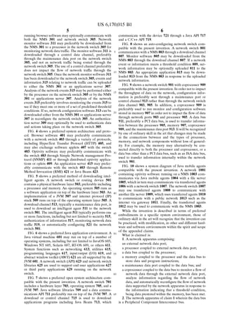 US 6,170,015 B1 
5 
running browser software may optionally communicate with 
both the NMS 301 and network switch 305. Network 
monitor software 311 may preferably be downloaded from 
the NMS 301 to a processor in the network switch 305 for 
monitoring network data traf?c. The monitor software 311 is 
downloaded through a control data channel, preferably 
through the maintenance data port on the network switch 
305, and not as network traf?c being routed through the 
network switch 305. The use of a control channel preferably 
does not impact the How of network traf?c through the 
network switch 305. Once the network monitor software 311 
has been downloaded to the network switch 305, events and 
information 315 relating to network traf?c can be uploaded 
to either the NMS 301 or an applications server 307. 
Analysis of the network events 315 may be performed either 
by the processor on the network switch 305 or by the NMS 
301 or applications server 307. Analysis of the network 
events 315 preferably involves monitoring the events 315 to 
see if they meet one or more of a set of prede?ned threshold 
conditions. If so, network con?guration software 313 can be 
downloaded either from the NMS 301 or applications server 
307 in recon?gure the network switch 305. An authentica 
tion server 309 may optionally be used to authenticate data 
and actions taking place on the network switch 305. 
FIG. 4 shows a preferred system architecture and proto 
col. Browser software 401 may preferably communicate 
with a network switch 403 through a variety of protocols, 
including HyperText Transfer Protocol (HTTP) 405, and 
may also exchange software applets 407 with the switch 
403. Optivity software may preferably communicate with 
the switch 403 through Simple Network management Pro 
tocol (SNMP) 411 or through distributed optivity applica 
tions or oplets 409. An application server 415 may prefer 
ably communicate with the switch 403 through Remote 
Method Invocation (RMI) 421 or Java Beans 423. 
FIG. 5 shows a preferred method of downloading intel 
ligent agents. A network switch or routing device 501 
contains a physical hardware layer 503, preferably including 
a processor and memory. An operating system 505 runs as 
a software application on top of the hardware layer 503. An 
implementation of a JVM 507 and internet protocol (IP) 
stack 509 runs on top of the operating system layer 505. A 
download channel 513, typically a maintenance data port, is 
used to download an intelligent agent 511 to the network 
switch 501. The intelligent agent 511 typically performs one 
or more functions, including but not limited to security 515, 
authentication of information 517, monitoring network data 
traf?c 519, or automatically con?guring 521 the network 
switch 501. 
FIG. 6 shows a preferred Java application environment. A 
Java virtual machine 601 may run on top of a number of 
operating systems, including but not limited to JavaOS 603, 
Windows NT 605, Solaris 607, RT-OS 609, or others 611. 
System functions such as networking 613, utilities 615, 
programming languages 617, input/output (I/O) 619, and 
abstract window toolkit (AWT) 621 are all supported by the 
JVM 601. A network switch (API) 623 and network switch 
libraries 625 are used to support end user applications 627 
or third party applications 629 running on the network 
switch. 
FIG. 7 shows a preferred open system architecture com 
patible with the present invention. A network switch 701 
includes a hardware layer 703, operating system 705, and a 
JVM 707. Java software libraries 709 and a data commu 
nications API 711 preferably run on top of the JVM 707. A 
download or control channel 715 is used to download 
applications programs including Java Beans 713, which 
10 
15 
20 
25 
30 
35 
40 
45 
55 
60 
65 
6 
communicate with the device 721 through a Java API 717 
and a C/C++ API 719. 
FIG. 8 shows an auto-con?guring network switch com 
patible with the present invention. A network switch 801 
communicates with a NMS 803 through a download channel 
807. Monitor software 805 may be downloaded from the 
NMS 803 through the download channel 807. If a network 
event or information meets a threshold condition 809, net 
work information may be optionally uploaded 811 to the 
NMS 803. An appropriate application 815 may be down 
loaded 813 from the NMS 803 in response to the uploaded 
network information. 
FIG. 9 shows a network switch 901 with coprocessor 909 
compatible with the present invention. In order not to impact 
the throughput of data on the network, con?guration infor 
mation is preferably sent through a maintenance port or 
control channel 913 rather than through the network switch 
data channel 903, 905. In addition, a coprocessor 909 is 
preferably used to run monitor and con?guration software 
stored in memory 907 in order not to impact the How of data 
through network ports 903 and processor 905. A data bus 
911, preferably a PCI data bus, is used to transfer informa 
tion between the processor 905, memory 907, coprocessor 
909, and the maintenance data port 913. It will be recogniZed 
by one of ordinary skill in the art that changes may be made 
in the connections between and the types of processor, 
memory, and network components without loss of general 
ity. For example, the memory may alternatively be con 
nected directly to both the processor and coprocessor, or a 
data bus other than a PCI data bus, such as an ISA data bus, 
used to transfer information internally within the network 
switch 901. 
FIG. 10 shows a system diagram of Java mobile agents 
compatible with the present invention. A network 1001 
containing optivity software running on a NMS 1003 com 
municates via Java mobile agents 1004 with a ?le server 
1005, which in turn may communicate via transferred agents 
1006 with a network switch 1007. The network switch 1007 
may use transferred agents 1008 to communicate with 
another ?le server 1009, which uses transferred agents 1010 
to communicate with a public network 1013 such as the 
internet via gateway 1011. Finally, the transferred agents 
1012 may be used to communicate with the NMS 1003. 
While the invention is described in terms of preferred 
embodiments in a speci?c system environment, those of 
ordinary skill in the art will recogniZe that the invention can 
be practiced, with modi?cation, in other and different hard 
ware and software environments within the spirit and scope 
of the appended claims. 
What is claimed is: 
1. A network apparatus comprising: 
an external network data port; 
a processor coupled to external network data port; 
a data bus coupled to the processor; 
a memory coupled to the processor and the data bus to 
store data and program instructions; 
a maintenance data port coupled to the data bus; and 
a coprocessor coupled to the data bus to monitor a How of 
network data through the external network data port, 
analyZe information regarding the How of network 
data, and automatically recon?gure the How of network 
data supported by the network apparatus in response to 
the information indicating that a threshold condition, 
being data prestored within the memory, has been met. 
2. The network apparatus of claim 1 wherein the data bus 
is a Peripheral Component Interconnect bus. 
 