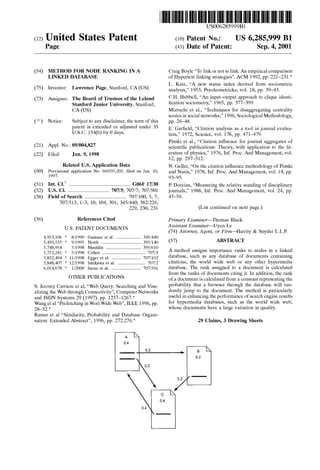 (12) United States Patent
Page
USOO6285999B1
(10) Patent No.: US 6,285,999 B1
(45) Date of Patent: Sep. 4, 2001
(54) METHOD FOR NODE RANKING INA
LINKED DATABASE
(75) Inventor: Lawrence Page, Stanford, CA(US)
(73) Assignee: The Board ofTrustees ofthe Leland
Stanford Junior University, Stanford,
CA(US)
(*) Notice: Subject to any disclaimer, the term ofthis
patent is extended or adjusted under 35
U.S.C. 154(b) by 0 days.
(21) Appl. No.: 09/004,827
(22) Filed: Jan. 9, 1998
Related U.S. Application Data
(60) Provisional application No. 60/035,205, filed on Jan. 10,
1997.
(51) Int. Cl." .................................................. G06F 17/30
(52) U.S. Cl. .................................... 707/5; 707/7, 707/501
(58) Field of Search .................................... 707/100, 5, 7,
707/513, 1–3, 10, 104, 501; 345/440, 382/226,
229, 230, 231
(56) References Cited
U.S. PATENT DOCUMENTS
4,953,106 *
5,450,535 *
8/1990 Gansner et al. ..................... 345/440
9/1995 North ................ ... 395/140
... 395/610
5,748,954 5/1998 Mauldin ....
5,752,241 * 5/1998 Cohen ........... ... 707/3
5,832,494 * 11/1998 Egger et al. ...... 707/102
5,848,407 12/1998 Ishikawa et al. ........................ 707/2
6,014,678 1/2000 Inoue et al. .......................... 707/501
OTHER PUBLICATIONS
S. Jeromy Carriere et al., “Web Query: Searching and Visu
alizing the Web through Connectivity”, Computer Networks
and ISDN Systems 29 (1997). pp. 1257–1267.*
Wanget al"Prefetching in Worl WideWeb", IEEE 1996, pp.
28-32.
Ramer et al. “Similarity, Probability and Database Organi
sation: Extended Abstract”, 1996, pp. 272.276.*
Craig Boyle “To link or not to link:An empiricalcomparison
of Hypertext linking strategies”. ACM 1992, pp. 221-231.*
L. Katz, "A new Status indeX derived from Sociometric
analysis,” 1953, Psychometricka, vol. 18, pp.39-43.
C.H. Hubbell, “An input-output approach to clique identi
fication sociometry,” 1965, pp. 377–399.
Mizruchi et al., “Techniques for disaggregating centrality
scoresin Social networks,” 1996,Sociological Methodology,
pp. 26-48.
E. Garfield, “Citation analysis as a tool in journal evalua
tion,” 1972, Science, vol. 178, pp. 471-479.
Pinski et al., “Citation influence for journal aggregates of
Scientific publications: Theory, with application to the lit
erature of physics,” 1976, Inf. Proc. And Management, vol.
12, pp. 297-312.
N. Geller, “On the citation influence methodology of Pinski
and Narin,” 1978, Inf. Proc. And Management, vol. 14, pp.
93-95.
P. Doreian, “Measuring the relative Standing of disciplinary
journals,” 1988, Inf. Proc. And Management, vol. 24, pp.
45-56.
(List continued on next page.)
Primary Examiner Thomas Black
Assistant Examiner Uyen Le
(74) Attorney, Agent, or Firm-Harrity & Snyder L.L.P.
(57) ABSTRACT
A method assigns importance ranks to nodes in a linked
database, Such as any database of documents containing
citations, the World wide web or any other hypermedia
database. The rank assigned to a document is calculated
from the ranks of documents citing it. In addition, the rank
ofa document iscalculated from a constant representing the
probability that a browser through the database will ran
domly jump to the document. The method is particularly
useful in enhancing the performance ofSearch engine results
for hypermedia databases, Such as the World wide web,
whose documents have a large variation in quality.
29 Claims, 3 Drawing Sheets
 