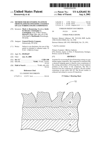 USOO64286O2B1
(12) United States Patent (10) Patent No.: US 6,428,602 B1
Rosenzweig et al. (45) Date of Patent: Aug. 6, 2002
(54) METHOD FOR RECOVERING PLATINUM 4,246,083 A 1/1981. Notton ....................... 204/146
FROM PLATINUM-CONTAINING COATINGS 5,797.977 A * 8/1998 Narita ......................... 75/426
ON GAS TURBINE ENGINE COMPONENTS 5,976,265 A * 11/1999 Sangeeta et al. ............... 134/3
(75) Inventors: MarkA. Rosenzweig, Hamilton; Keith FOREIGN PATENT DOCUMENTS
H. Betscher; Christopher J. DE 391.2126 10/1990
Cunningham, both of West Chester;
Howard J. Farr, Blue Ash, all of OH OTHER PUBLICATIONS
(US); Leo S. MacDonald, Petersburgh,
NY (US) Derwent Abstract (Abstract DE 3912126) WPI AccNo
73) Assi G Electric C 1990–321452/199043, Oct. 18, 1990.
(73) ASSignee: Story spany. Derwent Abstract AN 1992–39065448), Oct. 29, 1991.
(*) Notice: Subject to any disclaimer, the term ofthis * cited by examiner
patent is extended or adjusted under 35
U.S.C. 154(b) by 0 days. Primary Examiner Melvyn Andrews
(74) Attorney, Agent, or Firm- V. Ramaswamy; Senniger,
(21) Appl. No.: 09/495,267 Powers, Leavitt & Roedel
(22) Filed: Jan. 31, 2000 (57) ABSTRACT
(51) Int. Cl. .................................................. C22B 1100 Amethod for recovering Pt from Pt-bearingcoatingon a gas
(52) U.S. Cl. ............................. 75/403; 75/426; 75/633; turbine engine component. The component is contacted with
75/715 a chemical Stripping agent to dissolve away constituents of
(58) Field ofSearch .......................... 75/403,426,633, the coating and produce a P-bearing film ofacid oxidation
75/715 products at the Surface of the component. The film is
removed from the component to produce a Pt-rich residue
(56) References Cited containing at least about 10% Pt. The Pt-rich residue is
U.S. PATENT DOCUMENTS
3,779,879 A 12/1973 Scott .......................... 204/146
collected and refined to recover Pt therefrom.
17 Claims, 1 Drawing Sheet
-10
 