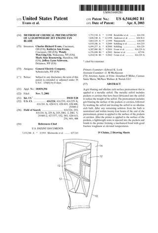USOO65440O2B1
(12) United States Patent (10) Patent No.: US 6,544,002 B1
Evans et al. (45) Date of Patent: Apr. 8, 2003
(54) METHOD OF CHEMICAL PRETREATMENT 5,755,558 A * 5/1998 Reinfelder et al. ......... 416/230
OF A LIGHTWEIGHT JET ENGINE FAN 5.830,548 A 11/1998 Andersen et al. .......... 428/36.4
BLADE 5,863,329 A 1/1999 Yamanouchi ............... 118/100
6,033,186 A * 3/2000 Schilling et al. ............ 416/233
(75) Inventors: Charles Richard Evans, Cincinnati, 6,099.257 A * 8/2000 Schilling .................... 416/229
OH (US); Kathryn Ann Evans, 6,287,080 B1 * 9/2001 Evans et al. ............ 416/229 A
Cincinnati, OH (US); Wendy 6,376,008 B1 * 4/2002 Steiner et al. ................ 427/96
Wen-Ling Lin, Niskayuna, NY (US); 6,454,536 B1 * 9/2002 Evans et al. ............ 416/229 A
Mark Alan Rosenzweig, Hamilton, OH
(US); Jeffrey Lynn Schworm, * cited by examiner
Delanson, NY (US)
(73) Assignee: General Electric Company, Primary Examiner Edward K. Look
Schenectady, NY (US) ASSistant Examiner J. M. McAleenan
(74) Attorney, Agent, or Firm Jonathan P. Miller; Carmen(*) Notice: Subject to any disclaimer, the term ofthis
patent is extended or adjusted under 35 Santa Maria; McNees Wallace & Nurick LLC
U.S.C. 154(b) by 0 days. (57) ABSTRACT
(21) Appl. No.: 10/039,394 Agrit blasting and alkaline etch Surface pretreatment that is
(22) Filed: Nov. 7, 2001 applied to a metallic airfoil. The metallic airfoil includes
7 pockets or cavities that have been fabricated into the airfoil
(51) Int. Cl.' .................................................. F01D 5/28 to reduce the weight ofthe airfoil.The pretreatmentincludes
(52) U.S. Cl. ................... 416/224; 416/233; 416/229 A; grit blasting the Surface of the pockets or cavities, followed
416/241 A; 428/613; 428/469; 5.s by Washing the airfoil and treating the airfoil in an alkaline
/889. etch bath. After any remaining Solution from the bath is
(58) Field of Search ................................. 416/224, 233, neutralized and within twenty-four hours of the end of the
pretreatment, primer is applied to the Surface of the pockets
or cavities. After the primer is applied to the Surface of the
pockets, a lightweight resin is injected into the pockets and
(56) References Cited bonds to the primer forming a mechanical bond with good
fracture toughness at elevated temperatures.
416/241A, 229 A, 243, DIG. 2, DIG. 5;
29/889.2; 427/377, 532,585; 428/613,
256, 469, 408
U.S. PATENT DOCUMENTS
5,192.586 A * 3/1993 Mertinooke et al. ........ 427/210 19 Claims, 2 Drawing Sheets
 