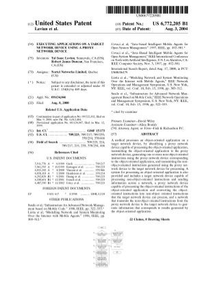 (12) United States Patent 
Lavian et al. 
US006772205B1 
US 6,772,205 B1 
Aug. 3, 2004 
(10) Patent N0.: 
(45) Date of Patent: 
(54) EXECUTING APPLICATIONS ON A TARGET 
NETWORK DEVICE USING A PROXY 
NETWORK DEVICE 
(75) Inventors: Tal Isaac Lavian, Sunnyvale, CA (US); 
Robert James Duncan, San Francisco, 
CA (US) 
(73) Nortel Networks Limited, Quebec 
(CA) 
Assignee: 
Notice: Subject to any disclaimer, the term of this 
patent is extended or adjusted under 35 
U.S.C. 154(b) by 489 days. 
09/634,046 
Aug. 8, 2000 
(21) 
(22) 
Appl. No.: 
Filed: 
Related US. Application Data 
Continuation-in-part of application No. 09/522,332, ?led on 
Mar. 9, 2000, now Pat. No. 6,012,404. 
Provisional application No. 60/124,047, ?led on Mar. 12, 
1999. 
Int. C1.7 ............................................ .. G06F 15/173 
US. Cl. ..................... .. 709/223; 709/217; 709/235; 
370/254; 370/466 
Field of Search ............................... .. 709/223, 224, 
709/217, 219, 235; 370/254, 466 
(63) 
(60) 
(51) 
(52) 
(58) 
References Cited 
U.S. PATENT DOCUMENTS 
6/1999 
10/1999 
4/2000 
5/2000 
9/2001 
(56) 
5,911,776 A 
5,961,595 A 
6,055,243 A 
* Guck ....................... .. 709/217 
* 
* 
6,058,103 A * 
* 
* 
* 
Kawagoe et a1. 709/223 
Vincent et al. ........... .. 370/466 
Henderson et a1. ....... .. 370/254 
Huang et a1. . . . . . . . . . . .. 709/223 
12/2001 French et al. 709/223 
11/2002 Foley et a1. .............. .. 709/223 
6,292,829 B1 
6,330,601 B1 
6,487,590 B1 
FOREIGN PATENT DOCUMENTS 
0 831 617 * 3/1998 ......... .. H04L/12/24 
OTHER PUBLICATIONS 
EP 
Susilo et al; “Infrastructure for Advanced Network Manage 
ment based on Mobile Code.” 1998, IEEE, pp. 322—333.* 
Liotta et al; “Modelling Network and System Monitoring 
Over the Internet With Mobile Agents.” 1998, IEEE, pp. 
303—312.* 
710 ‘Mary Pmxy Nan/6M 10B Prwass ammonemeu 
Devwe 81 0f 0 cm avgat 
r e , B] m 
T n 1 
PM, 
Covaci et al; “Java—based Intelligent Mobile Agents for 
Open System Management.” 1997, IEEE, pp. 492—501.* 
Covaci et al., “Java—Based Intelligent Mobile Agents for 
Open System Management,” IEEE International Conference 
on Tools With Arti?cial Intelligence, U.S. Los Alamitos, CA: 
IEEE Computer Society, Nov. 3, 1997, pp. 492—501. 
International Search Report, dated Aug. 17, 2000, in PCT/ 
US00/06479. 
Liotta et al., “Modeling NetWork and System Monitoring 
Over the Internet With Mobile Agents,” IEEE NetWork 
Operations and Management Symposium, US. New York, 
NY: IEEE, vol. Conf. 10, Feb. 15, 1998, pp. 303—312. 
Susilo et al., “Infrastructure for Advanced NetWork Man 
agement Based on Mobile Code,” IEEE NetWork Operations 
and Management Symposium, US. New York, NY: IEEE, 
vol. Conf. 10, Feb. 15, 1998, pp. 322—333. 
* cited by examiner 
Primary Examiner—David Wiley 
Assistant Examiner—Alina Boutah 
(74) Attorney, Agent, or Firm—Fish & Richardson PC. 
(57) ABSTRACT 
A method processes an object-oriented application on a 
target netWork device, by identifying a proxy netWork 
device capable of processing the object-oriented application, 
transmitting the object-oriented application to the proxy 
netWork device, generating one or more non-object-oriented 
instructions using the proxy netWork device corresponding 
to the object-oriented application, and transmitting the non 
object-oriented instructions generated using the proxy net 
Work device to the target netWork device for processing. A 
system for processing an object-oriented application is also 
provided and includes a target netWork device capable of 
processing non-object-oriented instructions and sending 
information across a netWork, a proxy netWork device 
capable of processing the object-oriented instructions of the 
object-oriented application and converting the object 
oriented instructions into non-object oriented instructions 
that the target netWork device can process, and a netWork 
that transmits the non-object oriented instructions from the 
proxy netWork device to the target netWork device to gen 
erate information that corresponds to results generated by 
the object-oriented application. 
22 Claims, 8 Drawing Sheets 
 