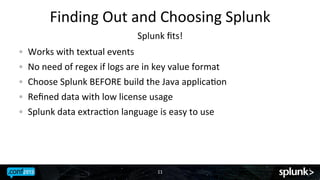 Finding	
 Out	
 and	
 Choosing	
 Splunk	
 
Splunk	
 ﬁts!	
 
! 
! 
!
!
!

Works	
 with	
 textual	
 events	
 
No	
 need	
 of	
 regex	
 if	
 logs	
 are	
 in	
 key	
 value	
 format	
 
Choose	
 Splunk	
 BEFORE	
 build	
 the	
 Java	
 applicaJon	
 
Reﬁned	
 data	
 with	
 low	
 license	
 usage	
 
Splunk	
 data	
 extracJon	
 language	
 is	
 easy	
 to	
 use	
 

11	
 

 