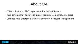 About	
 Me	
 
! 

IT	
 Coordinator	
 on	
 R&D	
 department	
 for	
 the	
 last	
 4	
 years	
 
Java	
 Developer	
 at	
 one	
 of	
 the	
 largest	
 ecommerce	
 operaJon	
 at	
 Brazil	
 

! 

CerJﬁed	
 Java	
 Enterprise	
 Architect	
 and	
 MBA	
 in	
 Project	
 Management	
 

! 

2	
 

 
