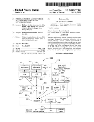 US006845397B1 
(12) United States Patent (10) Patent N0.2 US 6,845,397 B1 
Lavian et al. (45) Date 0f Patent: Jan. 18, 2005 
(54) INTERFACE METHOD AND SYSTEM FOR (56) References Cited 
ACCESSING INNER LAYERS OF A 
NETWORK PROTOCOL U.S. PATENT DOCUMENTS 
_ 5,537,417 A * 7/1996 Sharma et al. ............ .. 709/228 
(75) Inventorsi Ta] Isaac LaVlan,SunnYVa1@,CA(US); 6,678,246 B1 * 1/2004 Smyth ...................... .. 370/230 
Robert James Duncan, San Francisco, 
CA (US); Robert F. J aeger, Silver * cited by examiner 
Spring, MD (US) 
Primary Examiner—Robert B. Harrell 
(73) Assignee: Nortel Networks Limited, Billerica, (74) Attorney, Agent, or Firm—Nortel Networks Limited 
MA (Us) (57) ABSTRACT 
* N ot1' ce: S u b'J ect to any 01'1 sc l a1' mer,t h e term 0 f t h'i s 
patent is extended or adjusted under 35 
USC. 154(b) by 833 days. 
A method of performing netWork communications includes 
receiving a datagram for transmitting information over a 
network, selecting a layer in a netWork protocol stack to 
establish communication over the netWork using an inner 
(21) Appl- NO? 09/ 753,019 layer application programming interface (ILAPI), establish 
- _ ing an inner layer socket at the selected netWork layer using 
(22) Flled' Dec‘ 29’ 2000 the IL API Without accessing other layers in the layered 
(51) Int. Cl.7 .............................................. .. G06F 13/00 network protocol stack, and transmitting the datagram 
(52) ___________________ __ 709/230 packet over the selected layer using the inner layer socket. 
(58) Field of Search ............................... .. 709/200, 227, 
709/228, 230, 231; 719/328; 370/229, 230 26 Claims, 5 Drawing Sheets 
’ 300 y/ 312 
314  302  316  / 
""""" “  ‘ ' ' ' ‘ ' _ ’ ' “  05] Inner Layer 
: Application Application Layers 5 Application 
7 1 Programming Interface 
________________ u‘ (IL API) 
OSI { TOP /334 
TCP UDP Layer ' Socket 
,,,,, _,  _____ __ / ,,,,,, 1i __________ 338 
324/ 318 / 304 IP Link 
320 Socket  336 Socket 
306 
/ _, i . 
‘ IICGMMP‘ P/ a ,  ip ARP RARP Loas3yl er 
....... / / I J 
324 322/ 326/ 328 
308 
--------- --  ‘ 08' L v 
330 __VL4 Ph _ l 1-2a ver 
 Data Link a = k 332 
310 
 r 
Ethernet IP TCP Ethernet 
Header Header Header Trailer 
 