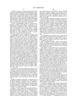 US 7,220,852 B1
7
Antibody: A protein (or protein complex) that includes
one or more polypeptides Substantially encoded by immu
noglobulin genes or fragments of immunoglobulin genes.
The recognized immunoglobulin genes include the kappa,
lambda, alpha, gamma, delta, epsilon, and mu constant
region genes, as well as the myriad immunoglobulin vari
able region genes. Light chains are classifiedas eitherkappa
orlambda. Heavy chains areclassifiedas gamma, mu,alpha,
delta, or epsilon, which in turn define the immunoglobulin
classes, IgG, IgM, IgA, Ig|D and IgE, respectively.
The basic immunoglobulin (antibody) structural unit is
generally a tetramer. Each tetramer is composed of two
identical pairs of polypeptide chains, each pair having one
“light” (about 25 kDa) and one “heavy” (about 50–70 kDa)
chain. The N-terminus of each chain defines a variable
region ofabout 100 to 110 or more amino acids primarily
responsible for antigen recognition. The terms “variable
light chain” (V) and “variable heavy chain” (V) refer,
respectively, to these light and heavy chains.
As used herein, the term “antibodies' includes intact
immunoglobulins as well as a number ofwell-characterized
fragments. For instance, Fabs, FVs, and single-chain Fvs
(SCFVs) that bind to target protein (or epitope within a
protein or fusion protein) would also be specific binding
agents for that protein (or epitope). These antibody frag
ments are defined as follows: (1) Fab, the fragment which
contains a monovalent antigen-binding fragment ofan anti
body molecule produced by digestion of whole antibody
with the enzyme papain to yield an intact light chain and a
portion of one heavy chain; (2) Fab', the fragment of an
antibody molecule obtainedby treating wholeantibody with
pepsin, followed by reduction, to yield an intact light chain
and a portion of the heavy chain; two Fab' fragments are
obtained perantibody molecule; (3) (Fab'), the fragment of
the antibody obtained by treating whole antibody with the
enzyme pepsin without Subsequent reduction; (4) F(ab'), a
dimer of two Fab' fragments held together by two disulfide
bonds; (5) Fv, a genetically engineered fragment containing
the variable region ofthe light chain and the variable region
of the heavy chain expressed as two chains; and (6) single
chain antibody, a genetically engineered molecule contain
ing the variable region ofthe light chain, the variable region
ofthe heavy chain, linked by a suitable polypeptide linker as
a genetically fused single chain molecule. Methods ofmak
ing these fragments are routine (see, for example, Harlow
and Lane. Using Antibodies. A Laboratory Manual. CSHL,
New York, 1999).
Antibodies for use in the methods and devices of this
disclosure can be monoclonal orpolyclonal. Merely by way
of example, monoclonal antibodies can be prepared from
murine hybridomas according to the classical method of
Kohler and Milstein (Nature 256:495–97, 1975) or deriva
tive methods thereof. Detailed procedures for monoclonal
antibody production are described in Harlow and Lane,
UsingAntibodies: A Laboratory Manual. CSHL, New York,
1999.
Antigen: Acompound, composition, orsubstance that can
stimulate the production ofantibodies ora T-cell response in
an animal, including compositions that are injected or
absorbed into an animal. An antigen reacts with theproducts
of specific humoral or cellular immunity, including those
induced by heterologous immunogens. In one embodiment,
an antigen is a coronavirus antigen.
Binding or Stable Binding: An oligonucleotide binds or
stably binds to a target nucleic acid ifa Sufficient amount of
the oligonucleotide forms base pairs or is hybridized to its
target nucleic acid, to permit detection of that binding.
Binding can be detected by either physical or functional
properties of the target:oligonucleotide complex. Binding
between a target and an oligonucleotide can be detected by
10
15
25
30
35
40
45
50
55
60
65
8
any procedure known to one skilled in the art, including
functional or physical binding assays. Binding can be
detectedfunctionallyby determining whetherbindinghasan
observable effect upon a biosynthetic process such as
expression ofa gene, DNA replication, transcription, trans
lation, and the like.
Physical methods ofdetectingthebinding ofcomplemen
tary strands of DNAor RNAare well known in the art, and
include Such methods as DNase I or chemical footprinting,
gel shift and affinity cleavage assays, Northern blotting,
Southern blotting, dot blotting, and light absorption detec
tion procedures. For example, a method which is widely
used, because itis so simple and reliable, involves observing
a change in light absorption of a solution containing an
oligonucleotide (or an analog) and a target nucleic acid at
220 to 300 nm as the temperature is slowly increased. Ifthe
oligonucleotide or analog has bound to its target, there is a
Sudden increase in absorption ata characteristic temperature
as the oligonucleotide (or analog) and target dissociate or
melt.
The binding between an oligomer and its target nucleic
acid is frequently characterized by the temperature (T) at
which 50% of the oligomer is melted from its target. A
higherT, means a stronger or more stable complex relative
to a complex with a lower T.
cDNA (complementary DNA): A piece of DNA lacking
internal, non-coding segments (introns) and regulatory
sequencesthat determine transcription. cDNAis synthesized
in the laboratory by reverse transcription from messenger
RNA extracted from cells.
Electrophoresis: Electrophoresis refers to the migration of
charged solutes or particles in a liquid medium under the
influence ofan electric field. Electrophoretic separations are
widely used for analysis of macromolecules. Ofparticular
importance is the identification ofproteins and nucleic acid
sequences. Such separations can be based on differences in
size and/or charge. Nucleotide sequences have a uniform
charge and are therefore separated based on differences in
size. Electrophoresis can be performed in an unsupported
liquid medium (for example, capillary electrophoresis), but
more commonly the liquid medium travels through a solid
Supporting medium. The mostwidely used Supporting media
are gels, for example, polyacrylamide and agarose gels.
Sieving gels (for example, agarose) impede the flow of
molecules. The pore size ofthe gel determines the size ofa
moleculethatcan flow freely through thegel.Theamount of
time to travel through the gel increases as the size of the
molecule increases. As a result, Small molecules travel
through the gel more quickly than large molecules and thus
progress further from the sampleapplication areathan larger
molecules, in a given time period. Such gels are used for
size-based separations of nucleotide sequences.
Fragments of linear DNA migrate through agarose gels
with a mobility that is inversely proportional to the logo of
their molecular weight. By using gels with different con
centrations ofagarose, different sizes ofDNAfragments can
be resolved. Higher concentrations of agarose facilitate
separation ofSmall DNAS, while low agarose concentrations
allow resolution of larger DNAs.
Hybridization: Oligonucleotides andtheiranalogs hybrid
ize by hydrogen bonding, which includes Watson-Crick,
Hoogsteen or reversed Hoogsteen hydrogen bonding,
between complementary bases. Generally, nucleic acid con
sists of nitrogenous bases that are either pyrimidines (cy
tosine (C), uracil (U), and thymine (T)) or purines (adenine
(A) and guanine (G)). These nitrogenous bases form hydro
gen bonds between a pyrimidine and a purine, and the
bonding of the pyrimidine to the purine is referred to as
“base pairing.” More specifically, A will hydrogen bond to
TorU, and G willbond to C. “Complementary” refers to the
 