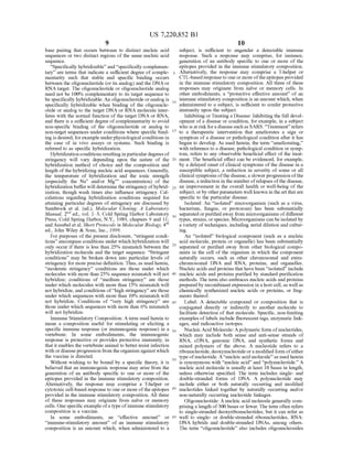 US 7,220,852 B1
9
base pairing that occurs between to distinct nucleic acid
sequences or two distinct regions ofthe same nucleic acid
Sequence.
“Specifically hybridizable' and “specifically complemen
tary are terms that indicate a sufficient degree of comple
mentarity Such that stable and specific binding occurs
between the oligonucleotide (or its analog) and the DNA or
RNA target. The oligonucleotide or oligonucleotide analog
need not be 100% complementary to its target sequence to
be specifically hybridizable. An oligonucleotide oranalog is
specifically hybridizable when binding of the oligonucle
otide or analog to the target DNA or RNA molecule inter
feres with the normal function ofthe target DNA or RNA,
and there is a sufficient degree ofcomplementarity to avoid
non-specific binding of the oligonucleotide or analog to
non-target sequences under conditions where specific bind
ing is desired, forexample underphysiological conditions in
the case of in vivo assays or systems. Such binding is
referred to as specific hybridization.
Hybridization conditions resulting inparticular degrees of
stringency will vary depending upon the nature of the
hybridization method of choice and the composition and
length ofthe hybridizing nucleic acid sequences. Generally,
the temperature of hybridization and the ionic strength
(especially the Na" and/or Mg" concentration) of the
hybridization bufferwill determine the stringency ofhybrid
ization, though wash times also influence stringency. Cal
culations regarding hybridization conditions required for
attaining particular degrees of stringency are discussed by
Sambrook et al. (ed.), Molecular Cloning: A Laboratory
Manual, 2" ed., vol. 1-3, Cold Spring Harbor Laboratory
Press, Cold Spring Harbor, N.Y., 1989, chapters 9 and 11;
andAusubeletal. Short Protocols in MolecularBiology, 4"
ed., John Wiley & Sons, Inc., 1999.
For purposes ofthe present disclosure, “stringent condi
tions’ encompass conditions under whichhybridization will
only occur ifthere is less than 25% mismatch between the
hybridization molecule and the target sequence. “Stringent
conditions’ may be broken down into particular levels of
stringency for more precise definition. Thus, as used herein,
“moderate stringency' conditions are those under which
molecules with more than 25% sequence mismatch will not
hybridize; conditions of “medium stringency’ are those
under which molecules with more than 15% mismatch will
not hybridize, and conditions of“high Stringency are those
under which sequences with more than 10% mismatch will
not hybridize. Conditions of “very high stringency” are
those under which sequences with more than 6% mismatch
will not hybridize.
Immune Stimulatory Composition: A term used herein to
mean a composition useful for Stimulating or eliciting a
specific immune response (or immunogenic response) in a
vertebrate. In some embodiments, the immunogenic
response is protective or provides protective immunity, in
that it enables the vertebrate animal to better resist infection
with ordiseaseprogression from theorganism againstwhich
the vaccine is directed.
Without wishing to be bound by a specific theory, it is
believed that an immunogenic response may arise from the
generation of an antibody specific to one or more of the
epitopes provided in the immune stimulatory composition.
Alternatively, the response may comprise a T-helper or
cytotoxic cell-based response to one or more ofthe epitopes
provided in the immune stimulatory composition. All three
of these responses may originate from naive or memory
cells. One specific example ofa type ofimmune stimulatory
composition is a vaccine.
In some embodiments, an “effective amount’ or
“immune-stimulatory amount of an immune stimulatory
composition is an amount which, when administered to a
10
15
25
30
35
40
45
50
55
60
65
10
Subject, is sufficient to engender a detectable immune
response. Such a response may comprise, for instance,
generation of an antibody specific to one or more of the
epitopes provided in the immune stimulatory composition.
Alternatively, the response may comprise a T-helper or
CTL-based responseto oneormore oftheepitopes provided
in the immune stimulatory composition. All three of these
responses may originate from naive or memory cells. In
other embodiments, a “protective effective amount of an
immune stimulatory composition is an amount which, when
administered to a subject, is Sufficient to confer protective
immunity upon the Subject.
Inhibiting orTreating a Disease: Inhibiting the full devel
opment ofa disease or condition, for example, in a subject
who is at risk fora disease such as SARS. “Treatment” refers
to a therapeutic intervention that ameliorates a sign or
symptom ofa disease or pathological condition after it has
begun to develop. As used herein, the term “ameliorating.”
with reference to a disease, pathological condition or symp
tom, refers to any observable beneficial effect of the treat
ment. The beneficial effect can be evidenced, for example,
by a delayed onset ofclinical symptoms ofthe disease in a
Susceptible Subject, a reduction in severity of some or all
clinical symptoms ofthe disease,a slowerprogression ofthe
disease, a reduction in the number ofrelapses ofthe disease,
an improvement in the overall health or well-being of the
subject, orby otherparameters well known in theart thatare
specific to the particular disease.
Isolated: An "isolated microorganism (such as a virus,
bacterium, fungus, or protozoan) has been Substantially
separated orpurified away from microorganisms ofdifferent
types, strains, orspecies. Microorganisms can be isolated by
a variety oftechniques, including serial dilution and cultur
ing.
An "isolated biological component (such as a nucleic
acid molecule, protein or organelle) has been Substantially
separated or purified away from other biological compo
nents in the cell of the organism in which the component
naturally occurs, such as other chromosomal and extra
chromosomal DNA and RNA, proteins, and organelles.
Nucleic acids and proteins that have been "isolated include
nucleic acids and proteins purified by Standard purification
methods. The term also embraces nucleic acids and proteins
prepared by recombinant expression in a host cell,as well as
chemically synthesized nucleic acids or proteins, or frag
ments thereof.
Label: A detectable compound or composition that is
conjugated directly or indirectly to another molecule to
facilitate detection of that molecule. Specific, non-limiting
examples oflabels include fluorescent tags, enzymatic link
ages, and radioactive isotopes.
Nucleic Acid Molecule: Apolymeric form ofnucleotides,
which may include both sense and anti-sense Strands of
RNA, cDNA, genomic DNA, and synthetic forms and
mixed polymers of the above. A nucleotide refers to a
ribonucleotide, deoxynucleotide ora modified form ofeither
type ofnucleotide. A“nucleic acid molecule' as used herein
is synonymous with “nucleic acid and “polynucleotide. A
nucleic acid molecule is usually at least 10 bases in length,
unless otherwise specified. The term includes single- and
double-stranded forms of DNA. A polynucleotide may
include either or both naturally occurring and modified
nucleotides linked together by naturally occurring and/or
non-naturally occurring nucleotide linkages.
Oligonucleotide: A nucleic acid molecule generally com
prising a length of300 bases or fewer. The term often refers
to single-stranded deoxyribonucleotides, but it can refer as
well to single- or double-stranded ribonucleotides, RNA:
DNA hybrids and double-stranded DNAs, among others.
The term "oligonucleotide' also includes oligonucleosides
 