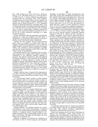 US 7,220,852 B1
13
N.Y., 1989; Ausubel et al. Short Protocols in Molecular
Biology, 4" ed.,John Wiley & Sons, Inc., 1999;and Innis et
al. PCR Protocols, A Guide to Methods and Applications,
Academic Press, Inc., San Diego, Calif., 1990. Amplifica
tion primerpairs can be derived from aknown sequence, for
example, by using computer programs intended for that
purpose such as Primer (Version 0.5. (C) 1991, Whitehead
Institute for Biomedical Research, Cambridge, Mass.). One
ofordinary skill in the art will appreciate that the specificity
of a particular probe or primer increases with its length.
Thus, in order to obtain greater specificity, probes and
primers can be selected that comprise at least 20, 25, 30, 35,
40, 45, 50 or more consecutive nucleotides of a target
nucleotide sequences.
Protein: Abiological molecule,particularly apolypeptide,
expressed by a gene and comprised of amino acids. A
"polyprotein' is a protein that, after synthesis, is cleaved to
produce several functionally distinct polypeptides.
Purified: The term “purified” does not require absolute
purity; rather, it is intended as a relative term. Thus, for
example, a purified protein preparation is one in which the
Subject protein is more pure than in its natural environment
within a cell. Generally, a protein preparation is purified
such that the protein represents at least 50% of the total
protein content of the preparation.
Recombinant Nucleic Acid: A sequence that is not natu
rally occurring orhas a sequencethatis madeby an artificial
combination of two otherwise separated segments of
sequence. This artificial combination is often accomplished
by chemical synthesis or, more commonly, by the artificial
manipulation of isolated segments of nucleic acids, for
example, by genetic engineering techniques such as those
described in Sambrook et al. (ed.), Molecular Cloning. A
Laboratory Manual, 2" ed., vol. 1-3, Cold Spring Harbor
Laboratory Press, Cold Spring Harbor, N.Y., 1989. The term
recombinant includes nucleic acids that have been altered
solely by addition, substitution, or deletion ofa portion of
the nucleic acid.
Sample: Aportion, piece, orsegmentthat is representative
ofa whole. This term encompasses any material, including
forinstance samples obtained from an animal, a plant, orthe
environment.
An “environmental sample' includes a sample obtained
from inanimate objects or reservoirs within an indoor or
outdoor environment. Environmental samples include, but
are not limited to: Soil, water, dust, and air samples; bulk
samples, including building materials, furniture, and landfill
contents; and otherreservoir samples, such as animal refuse,
harvested grains, and foodstuffs.
A “biological sample' is a sample obtained from a plant
or animal Subject. As used herein, biological samples
include all samples useful for detection ofviral infection in
Subjects, including, but not limited to: cells, tissues, and
bodily fluids, such as blood; derivatives and fractions of
blood(suchas serum); extracted galls; biopsiedorSurgically
removed tissue, including tissues that are, for example,
unfixed, frozen, fixed in formalin and/or embedded in par
affin, tears; milk; skin scrapes; Surface washings; urine;
sputum; cerebrospinal fluid; prostate fluid; pus; bone mar
row aspirates; BAL: saliva; cervical Swabs, vaginal Swabs;
and oropharyngeal wash.
Sequence Identity: The similarity between two nucleic
acid sequences, or two amino acid sequences, is expressed
in terms ofthe similarity between the sequences, otherwise
referred to as sequence identity. Sequence identity is fre
quently measured in terms of percentage identity (or simi
larity or homology); the higher the percentage, the more
similar the two sequences are.
Methods of alignment of sequences for comparison are
well known in the art. Various programs and alignment
10
15
25
30
35
40
45
50
55
60
65
14
algorithms are described in: Smith and Waterman (Adv.
Appl. Math., 2:482, 1981); Needleman and Wunsch (J. Mol.
Biol., 48:443, 1970); Pearson and Lipman (Proc. Natl. Acad.
Sci., 85:2444, 1988); Higgins and Sharp (Gene, 73:237 44,
1988); Higgins and Sharp (CABIOS, 5:151–53, 1989); Cor
pet et al. (Nuc. Acids Res., 16:10881–90, 1988); Huangetal.
(Comp. Appls Biosci., 8:155–65, 1992); and Pearson et al.
(Meth. Mol. Biol., 24:307–31, 1994). Altschulet al. (Nature
Genet., 6:119–29, 1994) presents a detailed consideration of
sequence alignment methods and homology calculations.
The alignment tools ALIGN (Myers and Miller, CABIOS
4:11-17, 1989) or LFASTA (Pearson and Lipman, 1988)
may be used to perform sequence comparisons (Internet
ProgramC) 1996, W. R. Pearson and the University of
Virginia, “fasta20u63 version 2.0u63, release date Decem
ber 1996). ALIGN compares entire sequences against one
another, while LFASTAcompares regions oflocal similarity.
These alignment tools and their respective tutorials are
available on the Internet at the NCSA website. Alternatively,
for comparisons of amino acid sequences of greater than
about 30 amino acids, the “Blast 2 sequences’ function can
be employed using the default BLOSUM62 matrix set to
default parameters, (gap existence cost of 11, and a per
residue gap cost of 1). When aligning short peptides (fewer
than around 30 amino acids), the alignment should be
performed using the "Blast 2 sequences' function, employ
ing the PAM30 matrix set to default parameters (open gap 9.
extension gap 1 penalties). The BLAST sequence compari
son system is available, for instance, from the NCBI web
site; seealsoAltschuletal.,J. Mol. Biol., 215:403–10, 1990;
Gish. and States, Nature Genet., 3:266–72, 1993; Madden et
al., Meth. Enzymol., 266:131–41, 1996; Altschul et al.,
Nucleic Acids Res., 25:3389-402, 1997; and Zhang and
Madden, Genome Res., 7:649–56, 1997.
Orthologs (equivalent to proteins of other species) of
proteins are in Some instances characterized by possession
of greater than 75% sequence identity counted over the
full-length alignment with the amino acid sequence of
specific protein using ALIGN set to default parameters.
Proteins with even greatersimilarity to a reference sequence
will show increasing percentage identities when assessed by
this method, such as at least 80%, at least 85%, at least 90%,
at least92%, at least 95%, orat least98% sequence identity.
In addition, sequence identity can be compared overthe full
length of one or both binding domains of the disclosed
fusion proteins.
When significantly less than the entire sequence is being
compared forsequence identity, homologous sequences will
typically possess at least 80% sequence identity over short
windows of 10–20, and may possess sequence identities of
at least 85%, at least 90%, at least 95%, or at least 99%
depending on their similarity to the reference sequence.
Sequence identity over such short windows can be deter
mined using LFASTA; methods are described at the NCSA
website. One of skill in the art will appreciate that these
sequence identity ranges are provided for guidance only; it
is entirely possible that strongly significant homologs could
be obtained that fall outside ofthe ranges provided. Similar
homology concepts apply for nucleic acids as are described
for protein.
An alternative indication that two nucleic acid molecules
are closely related is that the two molecules hybridize to
each other under Stringent conditions. Representative
hybridization conditions are discussed above.
Nucleic acid sequences that do not show a high degree of
identity may nevertheless encode similar amino acid
sequences, due to the degeneracy ofthe genetic code. It is
understood that changes in nucleic acid sequence can be
made using this degeneracy to produce multiple nucleic acid
sequences that each encode substantially the same protein.
 