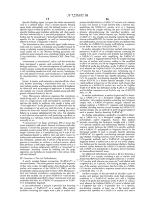 US 7,220,852 B1
15
Specific BindingAgent: An agent that binds Substantially
only to a defined target. Thus a protein-specific binding
agent binds Substantially only the defined protein, or to a
specific region within the protein. As used herein, a protein
specific binding agent includes antibodies and other agents
that bind substantially to a specified polypeptide. The anti
bodies may be monoclonal orpolyclonal antibodies that are
specific for the polypeptide, as well as immunologically
effective portions (“fragments') thereof.
The determination that a particular agent binds Substan
tially only to a specific polypeptide may readily be made by
using or adapting routine procedures. One Suitable in vitro
assay makes use of the Western blotting procedure (de
scribed in many standard texts, including Harlow and Lane,
UsingAntibodies: A Laboratory Manual. CSHL, New York,
1999).
Transformed: A“transformed” cell is a cell into which has
been introduced a nucleic acid molecule by molecular
biology techniques. The term encompasses all techniques by
which a nucleic acid molecule mightbe introducedinto Such
a cell, including transfection with viral vectors, transforma
tion with plasmid vectors, and introduction of naked DNA
by electroporation, lipofection, and particle gun accelera
tion.
Vector: A nucleic acid molecule as introduced into a host
cell, thereby producing a transformed host cell. A vector
may include nucleic acid sequencesthatpermit itto replicate
in a host cell. Such as an origin ofreplication. A vector may
also include one or more selectable marker genes and other
genetic elements known in the art.
Virus: Microscopic infectious organism that reproduces
inside living cells. A virus typically consists essentially ofa
core ofa single nucleic acid surrounded by a protein coat,
and has the ability to replicate only inside a living cell.
“Viral replication' is the production ofadditional virus by
the occurrence of at least one viral life cycle. A virus may
Subvert the host cells normal functions, causing the cell to
behave in a manner determined by the virus. For example,
a viral infection may result in a cell producing a cytokine, or
responding to a cytokine, when the uninfected cell does not
normally do so.
“Coronaviruses are large, enveloped, RNA viruses that
cause respiratory and enteric diseases in humans and other
animals. Coronavirus genomes are non-segmented, single
stranded, positive-sense RNA, approximately 27–31 kb in
length. Genomes havea 5' methylated cap and 3' poly-Atail,
and function directly as mRNA. Host cell entry occurs via
endocytosis and membrane fusion, and replication occurs in
the cytoplasm. Initially, the 5' 20 kb of the positive-sense
genome is translated to produce a viral polymerase, which
then produces a full-length negative-sense Strand used as a
template to produce subgenomic mRNAas a “nested set of
transcripts. Assembly occurs by budding into the golgi
apparatus, and particles are transported to the Surface ofthe
cell and released.
III. Overview of Several Embodiments
A newly isolated human coronavirus (SARS-CoV) is
disclosed herein. The entire genomic nucleic acid sequence
of this virus is also provided herein. Also disclosed are the
nucleic acid sequences of the SARS-CoV ORFs, and the
polypeptide sequences encoded by these ORFs. Pharmaceu
tical and immune stimulatory compositions are also dis
closed that include one or more SARS-CoV viral nucleic
acids, polypeptides encoded by these viral nucleic acids and
antibodies that bind to a SARS-CoV polypeptide or SARS
CoV polypeptide fragment.
In one embodiment, a method is provided for detecting
the presence of SARS-CoV in a sample. This method
includes contacting the sample with a pair of nucleic acid
5
10
15
25
30
35
40
45
50
55
60
65
16
primers thathybridize to a SARS-CoV nucleic acid, wherein
at least one primer is 5'-end labeled with a reporter dye,
amplifying the SARS-CoV nucleic acid or a fragment
thereof from the sample utilizing the pair of nucleic acid
primers, electrophoresing the amplified products, and
detecting the 5'-end labeled reporter dye, thereby detecting
aSARS-CoV. Ina specific, non-limitingexample, the ampli
fication utilizes RT-PCR. In a further specific exampleofthe
provided method, at leastoneofthe nucleicacidprimersthat
hybridize to a SARS-CoV nucleic acid includes a sequence
as set forth in any one ofSEQ ID NOs: 13–15.
In anotherexample ofthe provided method, detecting the
presence ofSARS-CoV in a sample includes contacting the
sample with a pair ofnucleic acid primers that hybridize to
a SARS-CoV nucleic acid, amplifying the SARS-CoV
nucleic acid or a fragment thereoffrom the sample utilizing
the pair of nucleic acid primers, adding to the amplified
SARS-CoV nucleic acid or the fragment thereofa TaqMan
SARS-CoVprobe that hybridizes to the SARS-CoV nucleic
acid, wherein the TaqMan SARS-CoV probe is labeled with
a 5'-reporter dye and a 3'-quencher dye, performing one or
more additional rounds ofamplification, and detecting fluo
rescence ofthe 5'-reporter dye, thereby detecting a SARS
CoV. In a specific, non-limiting example, the amplification
utilizes RT-PCR. In a further specific example of the pro
vided method, at least one ofthe nucleic acid primers that
hybridize to a SARS-CoV nucleic acid and/or the TaqMan
SARS-CoVprobe that hybridizes to the SARS-CoV nucleic
acid includes a sequence as set forth in any one ofSEQ ID
NOS: 16. 33.
In another embodiment, a method is provided for detect
ing a SARS-CoV in a biological sample that contains
antibodies. This method includes contacting the biological
sample with a SARS-CoV-specific antigen, wherein the
antigen includes a SARS-CoV organism and determining
whether a binding reaction occurs between the SARS-CoV
specific antigen and an antibody in the biological sample if
such is present, thereby detecting SARS-CoV.
In a furtherembodiment, a method is provided for detect
ing a SARS-CoV in a biological sample that contains
polypeptides and/or fragments thereof. This method
includes contacting the biological sample with a SARS
CoV-specific antibody and determining whether a binding
reaction occurs between the SARS-CoV-specific antibody
and a SARS-CoV polypeptide or fragment thereof in the
biological sample if Such is present, thereby detecting
SARS-CoV. In a specific, non-limiting example, determin
ing whether a binding reaction occurs between the SARS
CoV-specific antibody and a SARS-CoV polypeptide or
fragment thereofis carried out in situ or in a tissue sample.
In a furtherspecific example, determining whethera binding
reaction occurs between the SARS-CoV-specific antibody
and a SARS-CoV polypeptide or fragment thereofincludes
an immunohistochemical assay.
An additional embodiment includes a kit for detecting a
SARS-CoV in a sample, including a pair of nucleic acid
primers thathybridize understringentconditions to a SARS
CoV nucleic acid, wherein one primer is 5'-end labeled with
a reporter dye. In a specific, non-limiting example, at least
one of the nucleic acid primers that hybridize to a SARS
CoV nucleic acid includes a sequence as set forth in any one
of SEQ ID NOs: 13-15.
Another example of the provided kit includes a pair of
nucleic acid primers that hybridize under high Stringency
conditions to a SARS-CoV nucleic acid and a TaqMan
SARS-CoVprobe that hybridizes to the SARS-CoV nucleic
acid, wherein the TaqMan SARS-CoV probe is labeled with
a 5'-reporter dye and a 3'-quencher dye. In a specific,
non-limiting example, at least one of the nucleic acid
primers that hybridize to a SARS-CoV nucleic acid and/or
 