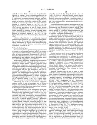 US 7,220,852 B1
19
antibody response. Native proteins can be produced in
bacteria by placing a strong, regulated promoter and an
efficient ribosome-binding site upstream ofthe cloned gene.
Iflow levels ofprotein are produced, additional steps may
be taken to increase protein production; if high levels of
protein are produced, purification is relatively easy. Suitable
methods are presented by Sambrook et al. (ed.), Molecular
Cloning: A Laboratory Manual. 2" ed., vol. 1-3, Cold
Spring Harbor Laboratory Press, Cold Spring Harbor, N.Y.,
1989, and are well known in the art. Often, proteins
expressed at high levels are found in insoluble inclusion
bodies. Methods for extracting proteins from these aggre
gates are described by Sambrook et al. (ed.), Molecular
Cloning: A Laboratory Manual, 2" ed., vol. 1-3, Cold
Spring Harbor Laboratory Press, Cold Spring Harbor, N.Y.,
1989.
Isolation and purification of recombinantly expressed
proteins may be carried out by conventional means includ
ing preparative chromatography and immunological sepa
rations. Additionally, the proteins can be chemically synthe
sized by any of a number ofmanual or automated methods
of synthesis known in the art.
V. Specific Binding Agents
The disclosure provides specific binding agents that bind
to SARS-CoV polypeptides disclosed herein. The binding
agent may be useful forpurifying and detectingthepolypep
tides, as well as for detection and diagnosis of SARS-CoV.
Examples ofthe binding agents are a polyclonal or mono
clonal antibody, and fragments thereof, that bind to any of
the SARS-CoV polypeptides disclosed herein.
Monoclonal or polyclonal antibodies may be raised to
recognize a SARS-CoV polypeptide described herein, or a
fragment or variant thereof. Optimally, antibodies raised
against these polypeptides would specifically detect the
polypeptidewith which theantibodies aregenerated. That is,
antibodies raised against a specific SARS-CoV polypeptide
will recognize and bind that polypeptide, and will not
Substantially recognize or bind to other polypeptides or
antigens. The determination that an antibody specifically
bindsto a target polypeptideis madeby any one ofa number
ofstandard immunoassay methods; forinstance,the Western
blotting technique (Sambrook et al. (ed.), Molecular Clon
ing: A Laboratory Manual, 2" ed., vol. 1-3, Cold Spring
Harbor Laboratory Press, Cold Spring Harbor, N.Y., 1989).
Substantially pure SARS-CoV recombinant polypeptide
antigens Suitable for use as immunogen may be isolated
from the transformed cells described above, using methods
well known in the art. Monoclonal or polyclonal antibodies
to the antigens may then be prepared.
Monoclonal antibodies to the polypeptides can be pre
pared from murine hybridomas according to the classic
method ofKohler& Milstein (Nature 256:495–97, 1975), or
a derivative method thereof. Briefly, a mouse is repetitively
inoculated with a few micrograms of the selected protein
immunogen (for example, a polypeptide comprising at least
one SARS-CoV-specific epitope, a portion ofa polypeptide
comprising at least one SARS-CoV-specific epitope, or a
synthetic peptide comprising at least one SARS-CoV-spe
cific epitope) over a period of a few weeks. The mouse is
then sacrificed, and the antibody-producing cells of the
spleen isolated. The spleen cells are fused by means of
polyethylene glycol with mouse myeloma cells, and the
excess unfused cells destroyed by growth ofthe system on
selective media comprising aminopterin (HAT media). The
successfully fused cells are diluted and aliquots of the
dilution placed in wells ofa microtiter plate where growth
of the culture is continued. Antibody-producing clones are
identified by detectionofantibody in the Supernatant fluid of
the wells by immunoassay procedures, such as ELISA, as
5
10
15
25
30
35
40
45
50
55
60
65
20
originally described by Engvall (Meth. Enzymol.,
70:419–39, 1980), or a derivative method thereof. Selected
positive clones can be expanded and their monoclonal
antibody product harvested for use. Detailed procedures for
monoclonal antibody production are described in Harlow
and Lane. Using Antibodies: A Laboratory Manual, CSHL,
New York, 1999.
Polyclonal antiserum containing antibodies can be pre
pared by immunizing suitable animals with a polypeptide
comprising at least one SARS-CoV-specific epitope, a por
tion of a polypeptide comprising at least one SARS-CoV
specific epitope, or a synthetic peptide comprising at least
one SARS-CoV-specific epitope, which can be unmodified
or modified, to enhance immunogenicity.
Effective antibody production (whether monoclonal or
polyclonal) is affected by many factors related both to the
antigen and the host species. For example, Small molecules
tend to be less immunogenicthan others and may requirethe
use of carriers and adjuvant. Also, host animals vary in
response to site of inoculations and dose, with either inad
equate or excessive doses of antigen resulting in low titer
antisera. Small doses (ng level) of antigen administered at
multiple intradermal sites appear to be most reliable. An
effective immunization protocol for rabbits can be found in
Vaitukaitis et al. (J. Clin. Endocrinol. Metab., 33:988–91,
1971).
Booster injections can be given at regular intervals, and
antiserum harvested when the antibody titer thereof, as
determined semi-quantitatively, for example, by double
immunodiffusion in agar against known concentrations of
the antigen, begins to fall. See, for example, Ouchterlony et
al., Handbook ofExperimental Immunology, Wier, D. (ed.),
Chapter 19, Blackwell, 1973. A plateau concentration of
antibody is usually in the range of0.1 to 0.2 mg/ml ofserum
(about 12 uM). Affinity of the antisera for the antigen is
determined by preparing competitive binding curves, as
described, for example, by Fisher (Manual of Clinical
Immunology, Ch. 42, 1980).
Antibody fragments may be used in place of whole
antibodies and may be readily expressed in prokaryotic host
cells. Methods ofmaking and using immunologically effec
tive portions of monoclonal antibodies, also referred to as
“antibody fragments, are well known and include those
described in Better & Horowitz, Methods Enzymol. 178:
476-96, 1989; Glockshuber et al., Biochemistry
29:1362–67, 1990; and U.S. Pat. No. 5,648.237 (Expression
ofFunctional Antibody Fragments); U.S. Pat. No. 4.946,778
(Single Polypeptide Chain Binding Molecules); and U.S.
Pat. No. 5,455,030 (Immunotherapy Using Single Chain
Polypeptide Binding Molecules), and references cited
therein. Conditions whereby a polypeptide/binding agent
complex can form, as well as assays forthe detection ofthe
formation ofapolypeptide/bindingagentcomplexand quan
titation of binding affinities of the binding agent and
polypeptide, are standard in theart. Such assays can include,
but are not limited to, Western blotting, immunoprecipita
tion, immunofluorescence, immunocytochemistry, immuno
histochemistry, fluorescence activated cell sorting (FACS),
fluorescence in situ hybridization (FISH), immunomagnetic
assays, ELISA, ELISPOT (Coligan et al., Current Protocols
in Immunology, Wiley, NY, 1995), agglutination assays,
flocculation assays, cell panning, and the like, as are well
known to one of skill in the art.
Binding agents of this disclosure can be bound to a
Substrate (for example, beads, tubes, slides, plates, nitrocel
lulose sheets, and the like) or conjugated with a detectable
moiety, or both bound and conjugated. The detectable moi
eties contemplated for the present disclosure can include,
but are not limited to, an immunofluorescent moiety (for
example, fluorescein, rhodamine), a radioactive moiety (for
 