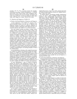 US 7,220,852 B1
21
example, P. "I, S), an enzyme moiety (for example,
horseradish peroxidase, alkaline phosphatase), a colloidal
gold moiety, and a biotin moiety. Such conjugation tech
niques are standard in the art (for example, see Harlow and
Lane. Using Antibodies: A Laboratory Manual. CSHL, New
York, 1999: Yang et al., Nature, 382:319–24, 1996).
VI. Detection and Diagnosis ofSARS-CoV
A. Nucleic Acid Based Methods ofDetection and Diagnosis
A major application of the SARS-CoV sequence infor
mation presented herein is in the area of detection and
diagnostic testing for SARS-CoV infection. Methods for
screening a Subject to determine ifthe Subject has been oris
currently infected with SARS-CoV are disclosed herein.
One Such method includes providing a sample, which
sample includes a nucleic acid such as DNA or RNA, and
providing an assay for detecting in the sample the presence
of a SARS-CoV nucleic acid molecule. Suitable samples
include all biological samples useful for detection of viral
infection in Subjects, including, but not limited to, cells,
tissues (for example, lung and kidney), bodily fluids (for
example, blood, serum, urine, saliva, sputum, and cere
broSpinal fluid), bone marrow aspirates, BAL, and oropha
ryngeal wash. Additional Suitable samples include all envi
ronmental samples useful for detection of viral presence in
the environment, including, but not limited to, a sample
obtained from inanimate objects or reservoirs within an
indoor or outdoorenvironment. The detection in the sample
ofa SARS-CoV nucleic acid molecule may be performedby
a numberofmethodologies, non-limitingexamples ofwhich
are outlined below.
In one embodiment, detecting in the sample the presence
of a SARS-CoV nucleic acid molecule includes the ampli
fication ofa SARS-CoV nucleic acid sequence (or a frag
mentthereof). Any nucleic acid amplification method can be
used. In one specific, non-limiting example, PCR is used to
amplify the SARS-CoV nucleic acid sequence(s). In another
non-limiting example, RT-PCR can be used to amplify the
SARS-CoV nucleic acid sequences. In an additional non
limiting example, transcription-mediated amplification can
be used to amplify the SARS-CoV nucleic acid sequences.
In some embodiments, a pair of SARS-CoV-specific
primers are utilized in the amplification reaction. One or
both ofthe primers can be end-labeled (for example, radio
labeled, fluoresceinated, or biotinylated). In one specific,
non-limiting example, at least one of the primers is 5'-end
labeled with the reporter dye 6-carboxyfluorescein (6-FAM).
The pair of primers includes an upstream primer (which
binds 5' to the downstreamprimer)anda downstream primer
(which binds 3' to the upstream primer). In one embodiment,
either the upstream primer or the downstream primer is
labeled. Specific, non-limiting examples of SARS-CoV
specific primers include, but are not limited to: Cor-p-F2
(SEQ ID NO: 13), Cor-p-F3 (SEQ ID NO: 14), Cor-p-R1
(SEQ ID NO: 15), SARS1-F (SEQ ID NO: 16), SARS1-R
(SEQ ID NO: 17), SARS2-F (SEQ ID NO: 19), SARS2-R
(SEQ ID NO: 20), SARS3-F (SEQ ID NO: 22), SARS3-R
(SEQ ID NO. 23), N3-F (SEQ ID NO: 25), N3-R (SEQ ID
NO: 26), 3'NTR-F (SEQ ID NO: 28), 3'NTR-R (SEQ ID
NO: 29), M-F (SEQID NO:31), and M-R(SEQID NO:32).
Additional primer pairs can be generated, for instance, to
amplify any of the specific ORFs described herein, using
well known primer design principles and methods.
In one specific, non-limiting example, electrophoresis is
used to detect amplified SARS-CoV-specific sequences.
Electrophoresis can be automated using many methods well
know in the art. In one embodiment, a genetic analyzer is
used, such as an ABI 3100 Prism Genetic Analyzer (PE
5
10
15
25
30
35
40
45
50
55
60
65
22
Applied Biosystems, Foster City, Calif.), wherein the bands
are analyzed using GeneScan software (PE Applied Biosys
tems, Foster City, Calif.).
In another specific, non-limiting example, hybridization
assays are used to detect amplified SARS-CoV-specific
sequences using distinguishing oligonucleotide probes.
Such probes include “TaqMan' probes. TaqMan probes
consistofanoligonucleotide with a reporteratthe 5'-endand
a quencher at the 3'-end. In one specific, non-limiting
example, the reporter is 6-FAM and the quencher is Black
hole Quencher(BiosearchTech., Inc., Novato, Calif.). When
the probe is intact, the proximity of the reporter to the
quencher results in Suppression of reporter fluorescence,
primarily by fluorescence resonance energy transfer. If the
target of interest is present, the TaqMan probe specifically
hybridizes between the forward and reverse primer sites
during the PCR annealing step. In the process of PCR
elongation, the 5'-3' nucleolytic activity of the Taq DNA
polymerase cleaves the hybridized probe between the
reporter and the quencher. The probe fragments are then
displaced from the target, and polymerization ofthe Strand
continues. Taq DNA polymerase does not cleave non-hy
bridizedprobe, andcleaves the hybridizedprobeonly during
polymerization. The 3'-end of the probe is blocked to
prevent extension of the probe during PCR. The 5'-3'
nuclease cleavage of the hybridized probe occurs in every
cycle and does not interfere with the exponential accumu
lation of PCR product. Accumulation of PCR products is
detected directly by monitoring the increase in fluorescence
ofthe released reporter. The increase in fluorescence signal
is detected only ifthe target sequence is complementary to
the probe and is amplified during PCR. Therefore, non
specific amplification is not detected. SARS-CoV-specific
TaqMan probes ofthe presentdisclosure include, butare not
limited to: SARS1-P (SEQID NO: 18), SARS2-P (SEQ ID
NO: 21), SARS3-P (SEQ ID NO: 24), N3-P (SEQ ID NO:
27), 3’NTR-P(SEQID NO:30), and M-P(SEQ ID NO:33),
and hybridization assays include, but are not limited to, a
real-time RT-PCR assay.
B. Protein Based Methods of Detection and Diagnosis
Thepresent disclosurefurtherprovides methods ofdetect
ing a SARS-CoV antigen in a sample, and/or diagnosing
SARS-CoV infection in a subject by detecting a SARS-CoV
antigen. Examples ofsuch methods comprise contacting the
sample with a SARS-CoV-specific binding agent under
conditions whereby an antigen/binding agent complex can
form; and detecting formation of the complex, thereby
detecting SARS-CoV antigen in a sampleand/or diagnosing
SARS-CoV infection in a subject. It is contemplated that at
least certain antigens will beon an intact SARS-CoV virion,
will be a SARS-CoV-encoded protein displayed on the
surface ofa SARS-CoV-infected cell expressing the antigen,
or will be a fragment ofthe antigen. Contemplated Samples
Subject to analysis by these methods can comprise any
sample, Such as a clinical sample, useful for detection of
viral infection in a subject.
Methods for detecting antigens in a sample are discussed,
for example, in Ausubel et al. Short Protocols in Molecular
Biology, 4" ed., John Wiley & Sons, Inc., 1999. Enzyme
immunoassays Such as IFA, ELISAand immunoblotting can
be readily adapted to accomplish the detection of SARS
CoV antigens according to the methods of this disclosure.
An ELISA method effective for the detection of soluble
SARS-CoV antigens is the direct competitive ELISA. This
method is most useful when a specific SARS-CoV antibody
and purified SARS-CoV antigen are available. Briefly: 1)
coat a Substrate (for example, a microtiter plate) with a
sample Suspected of containing a SARS-CoV antigen; 2)
contact the bound SARS-CoV antigen with a SARS-CoV
specificantibody bound to a detectable moiety (for example,
 