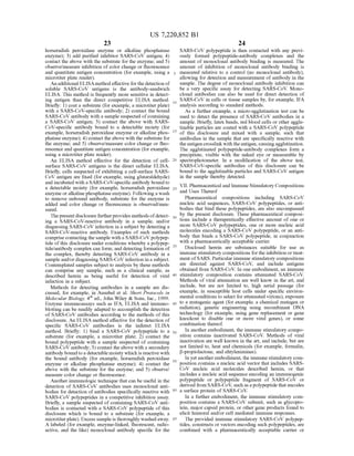 US 7,220,852 B1
23
horseradish peroxidase enzyme or alkaline phosphatase
enzyme); 3) add purified inhibitor SARS-CoV antigen; 4)
contact the above with the substrate for the enzyme; and 5)
observe/measure inhibition ofcolor change or fluorescence
and quantitate antigen concentration (for example, using a
microtiter plate reader).
An additional ELISAmethod effective for the detection of
soluble SARS-CoV antigens is the antibody-sandwich
ELISA. This method is frequently more sensitive in detect
ing antigen than the direct competitive ELISA method.
Briefly: 1) coat a substrate (for example, a microtiter plate)
with a SARS-CoV-specific antibody; 2) contact the bound
SARS-CoV antibody with a sample suspected ofcontaining
a SARS-CoV antigen; 3) contact the above with SARS
CoV-specific antibody bound to a detectable moiety (for
example, horseradish peroxidase enzyme or alkaline phos
phatase enzyme); 4) contact the above with the substrate for
the enzyme; and 5) observe/measure color change or fluo
rescence and quantitate antigen concentration (for example,
using a microtiter plate reader).
An ELISA method effective for the detection of cell
surface SARS-CoV antigens is the direct cellular ELISA.
Briefly, cells suspected ofexhibiting a cell-surface SARS
CoV antigen are fixed (for example, using glutaraldehyde)
and incubated with a SARS-CoV-specific antibody bound to
a detectable moiety (for example, horseradish peroxidase
enzyme or alkalinephosphataseenzyme). Following a wash
to remove unbound antibody, substrate for the enzyme is
added and color change or fluorescence is observed/mea
Sured.
Thepresent disclosurefurtherprovides methods ofdetect
ing a SARS-CoV-reactive antibody in a sample, and/or
diagnosing SARS-CoV infection in a subject by detecting a
SARS-CoV-reactive antibody. Examples of such methods
comprisecontacting the sample with a SARS-CoV polypep
tide ofthis disclosure under conditions whereby a polypep
tide?antibody complex can form; and detecting formation of
the complex, thereby detecting SARS-CoV antibody in a
sample and/or diagnosing SARS-CoV infection in a subject.
Contemplated samples Subject to analysis by these methods
can comprise any sample, Such as a clinical sample, as
described herein as being useful for detection of viral
infection in a subject.
Methods for detecting antibodies in a sample are dis
cussed, for example, in Ausubel et al. Short Protocols in
Molecular Biology, 4" ed., John Wiley & Sons, Inc., 1999.
Enzyme immunoassays Such as IFA, ELISA and immuno
blotting can be readily adapted to accomplish the detection
of SARS-CoV antibodies according to the methods ofthis
disclosure. An ELISA method effective for the detection of
specific SARS-CoV antibodies is the indirect ELISA
method. Briefly: 1) bind a SARS-CoV polypeptide to a
Substrate (for example, a microtiter plate; 2) contact the
bound polypeptide with a sample Suspected of containing
SARS-CoV antibody; 3) contact theabove with a secondary
antibody bound toa detectable moiety which is reactive with
the bound antibody (for example, horseradish peroxidase
enzyme or alkaline phosphatase enzyme); 4) contact the
above with the substrate for the enzyme; and 5) observe/
measure color change or fluorescence.
Another immunologic technique that can be useful in the
detection of SARS-CoV antibodies uses monoclonal anti
bodies for detection ofantibodies specifically reactive with
SARS-CoV polypeptides in a competitive inhibition assay.
Briefly, a sample suspected ofcontaining SARS-CoV anti
bodies is contacted with a SARS-CoV polypeptide of this
disclosure which is bound to a substrate (for example, a
microtiterplate). Excess sample is thoroughly washed away.
A labeled (for example, enzyme-linked, fluorescent, radio
active, and the like) monoclonal antibody specific for the
5
10
15
25
30
35
40
45
50
55
60
65
24
SARS-CoV polypeptide is then contacted with any previ
ously formed polypeptide-antibody complexes and the
amount of monoclonal antibody binding is measured. The
amount of inhibition of monoclonal antibody binding is
measured relative to a control (no monoclonal antibody),
allowing for detection and measurement ofantibody in the
sample. The degree of monoclonal antibody inhibition can
be a very specific assay for detecting SARS-CoV. Mono
clonal antibodies can also be used for direct detection of
SARS-CoV in cells or tissue samples by, for example, IFA
analysis according to standard methods.
As a further example, a micro-agglutination test can be
used to detect the presence of SARS-CoV antibodies in a
sample. Briefly, latex beads, red blood cells or other agglu
tinable particles are coated with a SARS-CoV polypeptide
of this disclosure and mixed with a sample, such that
antibodies in the sample that are specifically reactive with
theantigen crosslinkwith theantigen, causingagglutination.
The agglutinated polypeptide-antibody complexes form a
precipitate, visible with the naked eye or measurable by
spectrophotometer. In a modification of the above test,
SARS-CoV-specific antibodies of this disclosure can be
bound to the agglutinable particles and SARS-CoV antigen
in the sample thereby detected.
VII. Pharmaceutical and Immune Stimulatory Compositions
and Uses Thereof
Pharmaceutical compositions including SARS-CoV
nucleic acid sequences, SARS-CoV polypeptides, or anti
bodies that bind these polypeptides, are also encompassed
by the present disclosure. These pharmaceutical composi
tions include a therapeutically effective amount of one or
more SARS-CoV polypeptides, one or more nucleic acid
molecules encoding a SARS-CoV polypeptide, or an anti
body that binds a SARS-CoV polypeptide, in conjunction
with a pharmaceutically acceptable carrier.
Disclosed herein are substances suitable for use as
immune stimulatory compositions forthe inhibition ortreat
ment ofSARS. Particularimmune stimulatory compositions
are directed against SARS-CoV, and include antigens
obtained from SARS-CoV. In one embodiment, an immune
stimulatory composition contains attenuated SARS-CoV.
Methods of viral attenuation are well know in the art, and
include, but are not limited to, high serial passage (for
example, in Susceptible host cells under specific environ
mental conditions to select for attenuated virions), exposure
to a mutagenic agent (for example, a chemical mutagen or
radiation), genetic engineering using recombinant DNA
technology (for example, using gene replacement or gene
knockout to disable one or more viral genes), or some
combination thereof.
In another embodiment, the immune stimulatory compo
sition contains inactivated SARS-CoV. Methods of viral
inactivation are well known in the art, and include, but are
not limited to, heat and chemicals (for example, formalin,
B-propiolactone, and ehtylenimines).
In yetanotherembodiment, the immune stimulatory com
position contains a nucleic acid vector that includes SARS
CoV nucleic acid molecules described herein, or that
includes a nucleic acid sequence encoding an immunogenic
polypeptide or polypeptide fragment of SARS-CoV or
derived from SARS-CoV, such as apolypeptide that encodes
a surface protein of SARS-CoV.
In a further embodiment, the immune stimulatory com
position contains a SARS-CoV subunit, Such as glycopro
tein, major capsid protein, or other gene products found to
elicit humoral and/or cell mediated immune responses.
The provided immune stimulatory SARS-CoV polypep
tides, constructs or vectors encoding Such polypeptides, are
combined with a pharmaceutically acceptable carrier or
 