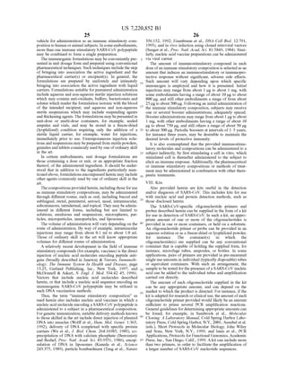 US 7,220,852 B1
25
vehicle for administration as an immune stimulatory com
position to human oranimal Subjects. In someembodiments,
more than one immune stimulatory SARS-CoV polypeptide
may be combined to form a single preparation.
The immunogenic formulations may be conveniently pre
sented in unit dosage form and prepared using conventional
pharmaceutical techniques. Such techniques include the step
of bringing into association the active ingredient and the
pharmaceutical carrier(s) or excipient(s). In general, the
formulations are prepared by uniformly and intimately
bringing into association the active ingredient with liquid
carriers. Formulations Suitable forparenteral administration
include aqueous and non-aqueous sterile injection solutions
which may contain anti-oxidants, buffers, bacteriostats and
solutes which render the formulation isotonic with the blood
of the intended recipient; and aqueous and non-aqueous
sterile Suspensions which may include Suspending agents
andthickeningagents.The formulations maybepresented in
unit-dose or multi-dose containers, for example, sealed
ampules and vials, and may be stored in a freeze-dried
(lyophilized) condition requiring only the addition of a
sterile liquid carrier, for example, water for injections,
immediately prior to use. Extemporaneous injection solu
tions andSuspensions maybeprepared from Sterilepowders,
granules andtablets commonly usedby one ofordinary skill
in the art.
In certain embodiments, unit dosage formulations are
those containing a dose or unit, or an appropriate fraction
thereof, of the administered ingredient. It should be under
stood that in addition to the ingredients particularly men
tionedabove, formulations encompassedherein may include
other agents commonly used by one of ordinary skill in the
art.
Thecompositions providedherein, includingthose for use
as immune stimulatory compositions, may be administered
through different routes, such as oral, including buccal and
Sublingual, rectal, parenteral, aerosol, nasal, intramuscular,
Subcutaneous, intradermal, andtopical. They may beadmin
istered in different forms, including but not limited to
Solutions, emulsions and Suspensions, microspheres, par
ticles, microparticles, nanoparticles, and liposomes.
The volume ofadministration will vary depending on the
route ofadministration. By way ofexample, intramuscular
injections may range from about 0.1 ml to about 1.0 ml.
Those of ordinary skill in the art will know appropriate
volumes for different routes of administration.
A relatively recent development in the field of immune
stimulatory compounds (forexample, vaccines) is the direct
injection of nucleic acid molecules encoding peptide anti
gens (broadly described in Janeway & Travers, Immunobi
ology. The Immune System In Health and Disease, page
13.25, Garland Publishing, Inc., New York, 1997; and
McDonnell & Askari, N. Engl. J. Med. 334:42–45, 1996).
Vectors that include nucleic acid molecules described
herein, or that include a nucleic acid sequence encoding an
immunogenic SARS-CoV polypeptide may be utilized in
such DNA vaccination methods.
Thus, the term “immune stimulatory composition' as
used herein also includes nucleic acid vaccines in which a
nucleic acid moleculeencoding a SARS-CoVpolypeptide is
administered to a subject in a pharmaceutical composition.
Forgenetic immunization, Suitable delivery methods known
to those skilled in the art include direct injection ofplasmid
DNA into muscles (Wolff et al., Hum. Mol. Genet. 1:363,
1992), delivery of DNA complexed with specific protein
carriers (Wu et al., J. Biol. Chem. 264:16985, 1989), co
precipitation of DNA with calcium phosphate (Benvenisty
and Reshef, Proc. Natl. Acad. Sci. 83:9551, 1986), encap
sulation of DNA in liposomes (Kaneda et al., Science
243:375, 1989), particle bombardment (Tang et al., Nature
10
15
25
30
35
40
45
50
55
60
65
26
356:152, 1992: Eisenbraun et al., DNA Cell Biol. 12:791,
1993), and in vivo infection using cloned retroviral vectors
(Seeger et al., Proc. Natl. Acad. Sci. 81:5849, 1984). Simi
larly, nucleic acid vaccine preparations can be administered
via viral carrier.
The amount of immunostimulatory compound in each
dose ofan immune stimulatory composition is selectedas an
amount that induces an immunostimulatory or immunopro
tective response without significant, adverse side effects.
Such amount will vary depending upon which specific
immunogen is employed and how it is presented. Initial
injections may range from about 1 ug to about 1 mg, with
Some embodiments having a range ofabout 10 ug to about
800 ug, and still other embodiments a range offrom about
25ug to about 500 ug. Followingan initialadministration of
the immune stimulatory composition, Subjects may receive
one or several booster administrations, adequately spaced.
Boosteradministrations may range from about 1 lugto about
1 mg, with other embodiments having a range of about 10
ug to about 750 ug, and still others a range ofabout 50 ug
to about 500 lug. Periodic boosters at intervals of 1–5 years,
for instance three years, may be desirable to maintain the
desired levels of protective immunity.
It is also contemplated that the provided immunostimu
latory molecules and compositions can be administered to a
subject indirectly, by first stimulating a cell in vitro, which
stimulated cell is thereafter administered to the subject to
elicit an immune response. Additionally, the pharmaceutical
or immune stimulatory compositions or methods of treat
ment may be administered in combination with other thera
peutic treatments.
VIII. Kits
Also provided herein are kits useful in the detection
and/or diagnosis of SARS-CoV. This includes kits for use
with nucleic acid and protein detection methods, such as
those disclosed herein.
The SARS-CoV-specific oligonucleotide primers and
probes described herein can be supplied in the form ofa kit
for use in detection ofSARS-CoV. In such a kit, an appro
priate amount of one or more of the oligonucleotides is
provided in one or more containers, or held on a Substrate.
An oligonucleotide primer or probe can be provided in an
aqueous solution or as a freeze-dried or lyophilized powder,
for instance. The container(s) in which the
oligonucleotide(s) are Supplied can be any conventional
container that is capable ofholding the Supplied form, for
instance, microfuge tubes, ampoules, or bottles. In some
applications, pairs ofprimers are provided in pre-measured
single use amounts in individual (typically disposable) tubes
or equivalent containers. With Such an arrangement, the
sample to be tested for thepresence ofa SARS-CoV nucleic
acid can be added to the individual tubes and amplification
carried out directly.
The amount of each oligonucleotide Supplied in the kit
can be any appropriate amount, and can depend on the
market to which the product is directed. For instance, ifthe
kit is adapted forresearch orclinical use, theamountofeach
oligonucleotide primer provided would likely be an amount
sufficient to prime several PCR amplification reactions.
General guidelines for determining appropriate amounts can
be found, for example, in Sambrook et al., Molecular
Cloning: A Laboratory Manual, Cold Spring Harbor Labo
ratory Press, Cold Spring Harbor, N.Y., 2001: Ausubel et al.
(eds.), Short Protocols in Molecular Biology, John Wiley
and Sons, New York, N.Y., 1999; and Innis et al., PCR
Applications, Protocols for Functional Genomics,Academic
Press, Inc., San Diego, Calif., 1999. A kit can include more
than two primers, in order to facilitate the amplification of
a larger number ofSARS-CoV nucleotide sequences.
 