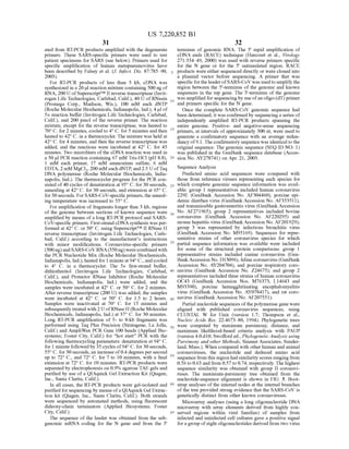 US 7,220,852 B1
31
ated from RT-PCR products amplified with the degenerate
primers. These SARS-specific primers were used to test
patient specimens for SARS (see below). Primers used for
specific amplification of human metapneumovirus have
been described by Falsey et al. (J. Infect. Dis. 87:785–90,
2003).
For RT-PCR products of less than 3 kb, cDNA was
synthesized in a 20 Jul reaction mixture containing 500 ng of
RNA, 200 U ofSuperscriptTM II reverse transcriptase (Invit
rogen Life Technologies, Carlsbad, Calif.), 40 U ofRNasin
(Promega Corp., Madison, Wis.), 100 mM each dNTP
(Roche Molecular Biochemicals, Indianapolis, Ind.), 4 ul of
5x reaction buffer (Invitrogen Life Technologies, Carlsbad,
Calif.), and 200 pmol of the reverse primer. The reaction
mixture, except for the reverse transcriptase, was heated to
70° C. for 2 minutes, cooled to 4°C. for 5 minutes and then
heated to 42°C. in a thermocycler. The mixture was held at
42°C. for 4 minutes, and then the reverse transcriptase was
added, and the reactions were incubated at 42° C. for 45
minutes. Two microliters of the cDNA reaction was used in
a 50 ul PCR reaction containing 67 mM Tris-HCl (pH 8.8),
1 mM each primer, 17 mM ammonium sulfate, 6 mM
EDTA, 2 mM MgCl2, 200 mM each dNTP and 2.5 UofTaq
DNA polymerase (Roche Molecular Biochemicals, India
napolis, Ind.). The thermocycler program for the PCR con
sisted of40 cycles ofdenaturation at 95°C. for 30 seconds,
annealing at 42°C. for 30 seconds, and extension at 65° C.
for30 seconds. For SARS-CoV-specific primers, theanneal
ing temperature was increased to 55° C.
For amplification of fragments longer than 3 kb, regions
of the genome between sections of known sequence were
amplified by means ofa long RT-PCR protocol and SARS
CoV-specific primers. First-strand cDNA synthesis was per
formed at 42°C. or 50° C. using SuperscriptTM II RNase H
reverse transcriptase (Invitrogen Life Technologies, Carls
bad, Calif.) according to the manufacturers instructions
with minor modifications. Coronavirus-specific primers
(500ng)andSARS-CoV RNA(350ng)werecombinedwith
the PCR Nucleotide Mix (Roche Molecular Biochemicals,
Indianapolis, Ind.), heated for 1 minute at 94°C., andcooled
to 4° C. in a thermocycler. The 5x first-strand buffer,
dithiothreitol (Invitrogen Life Technologies, Carlsbad,
Calif.), and Protector RNase Inhibitor (Roche Molecular
Biochemicals, Indianapolis, Ind.) were added, and the
samples were incubated at 42° C. or 50° C. for 2 minutes.
After reverse transcriptase (200 U) was added, the samples
were incubated at 42° C. or 50° C. for 1.5 to 2 hours.
Samples were inactivated at 70° C. for 15 minutes and
subsequently treated with 2UofRNase H (Roche Molecular
Biochemicals, Indianapolis, Ind.) at 37° C. for 30 minutes.
Long RT-PCR amplification of 5- to 8-kb fragments was
performed using Taq Plus Precision (Stratagene, La Jolla,
Calif.) and AmpliWax PCR Gem 100 beads (Applied Bio
systems; Foster City, Calif.) for “hot start” PCR with the
following thermocycling parameters: denaturation at 94° C.
for 1 minute followedby 35 cycles of94° C. for30 seconds,
55° C. for 30seconds, an increase of0.4 degrees persecond
up to 72° C., and 72° C. for 7 to 10 minutes, with a final
extension at 72° C. for 10 minutes. RT-PCR products were
separated by electrophoresis on 0.9% agarose TAE gels and
purified by use ofa QIAquick Gel Extraction Kit (Qiagen,
Inc., Santa Clarita, Calif.).
In all cases, the RT-PCR products were gel-isolated and
purified for sequencing by means ofa QIAquickGel Extrac
tion kit (Qiagen, Inc., Santa Clarita, Calif.). Both strands
were sequenced by automated methods, using fluorescent
dideoxy-chain terminators (Applied Biosystems; Foster
City, Calif.).
The sequence of the leader was obtained from the sub
genomic mRNA coding for the N gene and from the 5'
5
15
25
30
35
40
45
50
55
60
65
32
terminus of genomic RNA. The 5' rapid amplification of
cDNA ends (RACE) technique (Harcourt et al., Virology
271:334-49, 2000) was used with reverse primers specific
for the N gene or for the 5' untranslated region. RACE
products were either sequenced directly or were cloned into
a plasmid vector before sequencing. A primer that was
specific fortheleaderofSARS-CoV was usedto amplifythe
region between the 5'-terminus of the genome and known
sequences in the rep gene. The 3'-terminus of the genome
was amplified for sequencingby use ofan oligo-(dT) primer
and primers specific for the N gene.
Once the complete SARS-CoV genomic sequence had
been determined, it was confirmed by sequencing a series of
independently amplified RT-PCR products spanning the
entire genome. Positive- and negative-sense sequencing
primers, at intervals ofapproximately 300 nt, were used to
generate a confirmatory sequence with an average redun
dancy of9.1. The confirmatory sequence was identical tothe
original sequence. The genomic sequence (SEQ ID NO: 1)
was published in the GenBank sequence database (Acces
sion No. AY278741) on Apr. 21, 2003.
Sequence Analysis
Predicted amino acid sequences were compared with
those from reference viruses representing each species for
which complete genomic sequence information was avail
able: group 1 representatives included human coronavirus
229E (GenBank Accession No. AF304460), porcine epi
demic diarrhea virus (GenBank Accession No. AF353511),
and transmissible gastroenteritis virus (GenBank Accession
No. AF271965); group 2 representatives included bovine
coronavirus (GenBank Accession No. AF220295) and
mouse hepatitis virus (GenBankAccession No. AF201929);
group 3 was represented by infectious bronchitis virus
(GenBank Accession No. M95169). Sequences for repre
sentative strains of other coronavirus species for which
partial sequence information was available were included
for Some of the structural protein comparisons: group 1
representative strains included canine coronavirus (Gen
BankAccession No. D13096), feline coronavirus (GenBank
Accession No. AY204704), and porcine respiratory coro
navirus (GenBank Accession No. Z24675); and group 2
representatives included three strains ofhuman coronavirus
OC43 (GenBank Accession Nos. M76373, L14643 and
M93390), porcine hemagglutinating encephalomyelitis
virus (GenBank Accession No. AY078417), and rat coro
navirus (GenBank Accession No. AF207551).
Partial nucleotide sequences ofthepolymerase gene were
aligned with published coronavirus sequences, using
CLUSTAL W for Unix (version 1.7: Thompson et al.,
Nucleic Acids Res. 22:4673–80, 1994). Phylogenetic trees
were computed by maximum parsimony, distance, and
maximum likelihood-based criteria analysis with PAUP
(version 4.0.d10; Swofford ed., Phylogenetic Analysis using
Parsimony and other Methods, SinauerAssociates, Sunder
land, Mass.). When compared with other human and animal
coronaviruses, the nucleotide and deduced amino acid
sequence from this regionhad similarity scores rangingfrom
0.56 to 0.63 and from 0.57 to 0.74, respectively. The highest
sequence similarity was obtained with group II coronavi
ruses. The maximum-parsimony tree obtained from the
nucleotide-sequence alignment is shown in FIG. 3. Boot
strap analyses ofthe internal nodes at the internal branches
of the tree provided strong evidence that the SARS-CoV is
genetically distinct from other known coronaviruses.
Microarray analyses (using a long oligonucleotide DNA
microarray with array elements derived from highly con
served regions within viral families) of samples from
infected and uninfected cell cultures gave a positive signal
foragroup ofeight oligonucleotides derived from two virus
 