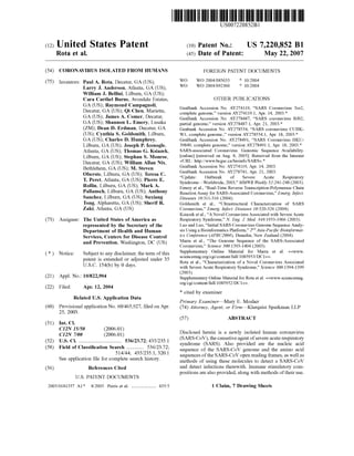 (12) United States Patent
Rota et al.
US007220852B1
US 7,220,852 B1
May 22, 2007
(10) Patent No.:
(45) Date of Patent:
(54) CORONAVIRUS ISOLATED FROM HUMANS
(75) Inventors: Paul A. Rota, Decatur, GA (US);
Larry J. Anderson, Atlanta, GA (US);
William J. Bellini, Lilburn, GA (US);
Cara Carthel Burns, Avondale Estates,
GA (US); Raymond Campagnoli,
Decatur, GA (US); Qi Chen, Marietta,
GA (US); James A. Comer, Decatur,
GA (US); Shannon L. Emery, Lusaka
(ZM); Dean D. Erdman, Decatur, GA
(US); Cynthia S. Goldsmith, Lilburn,
GA (US); Charles D. Humphrey,
Lilburn, GA (US); Joseph P. Icenogle,
Atlanta, GA (US); Thomas G. Ksiazek,
Lilburn, GA (US); Stephan S. Monroe,
Decatur, GA (US); William Allan Nix,
Bethlehem, GA (US); M. Steven
Oberste, Lilburn, GA (US); Teresa C.
T. Peret, Atlanta, GA (US); Pierre E.
Rollin, Lilburn, GA (US); Mark A.
Pallansch, Lilburn, GA (US); Anthony
Sanchez, Lilburn, GA (US); Suxiang
Tong, Alpharetta, GA (US); Sherif R.
Zaki, Atlanta, GA (US)
(73) Assignee: The United States ofAmerica as
represented by the Secretary of the
Department of Health and Human
Services, Centers for Disease Control
and Prevention, Washington, DC (US)
(*) Notice: Subject to any disclaimer, the term ofthis
patent is extended or adjusted under 35
U.S.C. 154(b) by 0 days.
(21) Appl. No.: 10/822,904
(22) Filed: Apr. 12, 2004
Related U.S. Application Data
(60) Provisional application No. 60/465,927, filed on Apr.
25, 2003.
(51) Int. Cl.
CI2N 15/50 (2006.01)
CI2N 7/00 (2006.01)
(52) U.S. Cl. ................................. 536/23.72:435/235.1
(58) Field of Classification Search ............. 536/23.72:
514/44; 435/235.1, 320.1
See application file for complete search history.
(56) References Cited
U.S. PATENT DOCUMENTS
2005/0181357 A1* 8,2005 Peiris et al. ................... 435.5
FOREIGN PATENT DOCUMENTS
WO WO 2004/085.633
WO WO 2004/092360
* 10/2004
* 10/2004
OTHER PUBLICATIONS
GenBank Accession No. AY274119, “SARS Coronavirus Tor2.
complete genome,” version AY274119.1, Apr. 14, 2003.*
GenBank Accession No. AY278487. “SARS coronavirus BJO2,
partial genome,” version AY278487.1, Apr. 21, 2003.*
Genbank Accession No. AY278554, “SARS coronavirus CUHK
W1, complete genome.” version AY278554.1, Apr. 18, 2003.*
GenBank Accession No. AY278491, “SARS Coronavirus HKU
39849, complete genome,” version AY278491.1, Apr. 18, 2003.*
SARS-associated Coronavirus. Genomic Sequence Availability.
online retreived on Aug. 8, 2005). Retreived from the Internet
<URL: http://www.bcgsc.ca/bioinfo/SARS->.*
GenBank Accession No. AY274119, Apr. 14, 2003.
GenBank Accession No. AY278741, Apr. 21, 2003.
“Update: Outbreak of Severe Acute Respiratory
Syndrome Worldwide, 2003.” MMWR Weekly 52:241-248 (2003).
Emery et al., “Real-Time Reverse Transcription-Polymerase Chain
Reaction Assay for SARS-Associated Coronavirus.” Emerg. Infect.
Diseases 10:311-316 (2004).
Goldsmith et al., “Ultrastructural Characterization of SARS
Coronavirus,” Emerg. Infect. Diseases 10:320-326 (2004).
Ksiazek etal., “ANovel Coronavirus Associated with SevereAcute
Respiratory Syndrome.” N. Eng. J. Med. 348:1953-1966 (2003).
Luo and Luo, “Initial SARS Coronavirus Genome Sequence Analy
sis.UsingaBioinformatics Platform.” 2"Asia-PacificBioinformat
ics Conference (APBC2004), Dunedin, New Zealand (2004).
Marra et al., “The Genome Sequence of the SARS-Associated
Coronavirus,” Science 300:1393-1404 (2003).
Supplementary Online Material for Marra et al. <<www.
sciencemag.org/cgi/content/full/1085953/DC1cd.
Rota et al., “Characterization of a Novel Coronavirus Associated
with Severe Acute Respiratory Syndrome,” Science 300:1394-1399
(2003).
Supplementary Online Material for Rota etal. <<www.sciencemag.
org/cgi/content/full/1085952/DC1cc.
* cited by examiner
Primary Examiner Mary E. Mosher
(74) Attorney, Agent, or Firm—Klarduist Sparkman LLP
(57) ABSTRACT
Disclosed herein is a newly isolated human coronavirus
(SARS-CoV), thecausativeagent ofsevereacute respiratory
syndrome (SARS). Also provided are the nucleic acid
sequence of the SARS-CoV genome and the amino acid
sequences oftheSARS-CoV open reading frames, as well as
methods of using these molecules to detect a SARS-CoV
and detect infections therewith. Immune stimulatory com
positions arealso provided, along with methods oftheir use.
1 Claim, 7 Drawing Sheets
 