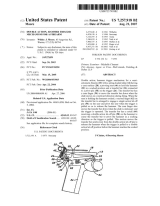 (12) United States Patent
US007257918B2
(10) Patent N0.: US 7,257,918 B2
Moore (45) Date of Patent: Aug. 21, 2007
(54) DOUBLE ACTION, HAMMER TRIGGER 4,275,640 A 6/1981 Wilhelm
MECHANISM FOR A FIREARM 4,428,138 A 1/1984 Seecarnp
5,216,195 A 6/1993 Tuma
(76) Inventor: Wildey J. Moore, 45 Angevine Rd., 5,386,659 A 2/1995 Vaid et a1~
Warren’ CT (Us) 06794 5,400,537 A 3/1995 Meller et a1.
5,426,880 A 6/1995 Ruger et a1.
( * ) Notice: Subject to any disclaimer, the term of this 6,457,271 B1 10/2002 Vaid et a1~
patent is extended Or adjusted under 35 2001/0042332 A1 11/2001 Gering et a1.
U.S.C. 154(b) by 326 days.
FOREIGN PATENT DOCUMENTS
(21) Appl. No.: 10/527,859 EP 0 550 238 A1 7/1993
(22) PCT Filed: Sep. 26, 2003
Primary ExamineriMichelle Clement
(86) PCT No.: PCT/US03/30290 (74) Attorney, Agent, or FirmiMcCormick, Paulding &
Huber LLP
§ 371 (0X1),
(2), (4) Date: Mar. 15, 2005 (57) ABSTRACT
(87) PCT Pub- N05 W02004/033983 Double action, hammer trigger mechanism for a semi
automatic ?rearm (10) With a spring loaded slide (12) having
PCT Pub‘ Date: Apr‘ 22’ 2004 a cam surface (28), a pivoting sear (46) to hold the hammer
_ _ _ (20) in a cocked position and a transfer bar (26) connected
(65) Pnor Pubhcatlon Data to a pivot pin (54) on the trigger (24). The transfer bar has
US 2006/0086030 A1 Apr. 27, 2006 a cam ?nger (30) to move the transfer bar doWn When the
slide moves in a rearward direction during ?ring. When the
Related US. Application Data sear is holding the hammer cocked, a second ?nger (62) on
(60) Provisional application No. 60/416,030, ?led on Oct. the transfer bar is arranged.to engage a Single actio‘? let-0.1T
3 2002' pm (56) on the sear and pivot the sear When the trigger 1s
’ pulled so as to release the hammer. The cam ?nger also
(51) Int CL moves the transfer bar doWn When the slide is stationary and
F41A 3/00 (200601) the trigger is operated. The transfer bar has a notch (60)
(52) us. Cl. ...................................... .. 42/69.03~ 89/147 receiving a double action IeF'O?C Pin (58) 011th? hammer. to
(58) Field of Classi?cation Search 42/69.01,469.03' c‘i‘uselhe transferbm ‘9 PW“ the hammer. In a Cockmg
89/147’ direction as the trigger 1s pulled. This motion moves the
S 1. t. ?l f 1 t h h. t transfer bar notch aWay from the double action let-oif pm to
ee app 10a Ion e or Comp 6 e Seam 15 Dry‘ release the hammer When the trigger is pulled to a double
(56) References Cited action let-oifposition before the hammer reaches the cocked
position.
U.S. PATENT DOCUMENTS
3,722,358 A 3/1973 Seecamp 5 Claims, 4 Drawing Sheets
 