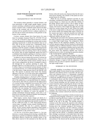 US 7,329,295 B2
1.
LIGHT WEIGHT BAGLESS VACUUM
CLEANER
BACKGROUND OF THE INVENTION
The invention relates generally to vacuum cleaners, and
more particularly to light weight upright bagless vacuum
cleaners including a cylindrical cyclonic separation/dirt col
lection container with a combined central shroud and filter
holder in the container and an outlet at the top of the
container with an openable bottom to enhance separation of
dirt from the air stream and retention ofdirt particles on the
bottom of the container.
Cyclonic vacuum cleaners have been known for some
time. For example, European Patent No. EP 0 042 723 and
U.S. Pat. No. 4,593.429 to James Dyson discloses a vacuum
Suction cleaning device includingtwo cyclone units in series
operating Successively to extract dirt particles from an air
flow. One of the two cyclones has a substantially frusto
conical shape serving to increase the Velocity of the dirt
particles so that the cyclone is capable ofdepositing the fine
dustparticles in a small diametercollection chamberrelative
to the diameter ofthe cone opening. Priorto the air entering
the cyclone, dirty air enters tangentially against the wall of
acylindrical outerchamberoperatingas a cycloneto remove
coarse dirt particles from the dirty air entering the device.
In addition to devices wherein the Successive cyclones are
coaxial as in the above noted publications, Dyson in U.S.
Pat. No. 4,373.288 places frusto-conical cyclones side by
side. In this configuration, the device is designed to remove
dirt through the two cyclones operating in series. The
principal objective in all these devices is to avoid the need
to utilize a bag as in conventional vacuum cleaners. In these
conventional devices, air is drawn through the appliance by
a fan that creates a large pressure drop as the bag fills with
dirt. This increase in pressure drop lowers the cleaning
efficiency ofthe unit. It is for this reason that configurations
for bagless vacuum cleaners are extremely appealing.
A bagless cleaning device is disclosed in WO 99/42198
basedon PCT/GB99/00507 by the applicant herein. The full
text ofthis publication is incorporated herein by reference.
In this device, dirty inlet air is passed into the upper portion
ofa cyclone having a cylindrical cross-section and a lower
frusto-conical section. This cyclone separation stage is
designed to separate fine dirt particles in a collection cham
ber below the cone opening. The cylindrical portion ofthe
device includes a transition Zone connected to an adjacent
side chamber for collection of coarse dirt particles. In
another embodiment disclosed therein, coarse dirt is col
lected in an outerlargercylindrical chamber Surrounding the
inner frusto-conical cyclone separator.
Other bagless vacuum cleaner designs are shown in a
series ofrelated applications that issued to Royal Appliance
Mfg. Co. based on an application thatinitially issued as U.S.
Pat. No. 6,003,196 on Dec. 21, 1999. These patents disclose
various types of upright vacuum cleaners including an air
separation chamber that may be a cyclonic separation
device. All the vacuum cleaners described in these patents
include a filter disposed in the cyclonic air flow chamber or
dirt cup upstream ofthe Suction source.
U.S. Pat. No. 6,192,550 to Sanyo Electric Co., Ltd. also
discloses a vacuum cleaning device having a rotatable filter
disposed in a cyclonic airseparation chamber. This device is
particularly effective, because the rotatable feature of the
filter allows removal of dirt entrained in the filter into the
10
15
25
30
35
40
45
50
55
60
65
2
bottom ofthe dirt cup for easy disposal when the dirt cup is
removed for cleaning. The contents ofthis patent are incor
porated herein by reference.
While the use of cyclonic separators provides its own
advantage, considerations related to the configuration ofthe
vacuum cleaner as a whole may also affect the viability of
the design. Motors used to power a fan to induce air flow
tend to be the heaviest single component of the vacuum
cleaner. The location ofthis weight may affect the ease with
which the vacuum cleaner may be used. Where the weight
ofthe motor is high relative to the rest ofthe components of
the vacuum cleaner, the resultant high center ofgravity for
the vacuum may tend to make the assembly less stable for
users. Thus, the ability to mount the motor low may offer
additional stability and ease of use.
Mounting the motorbelow the separation chamberlowers
the center ofgravity ofthe vacuum cleaner that is important
in a compact light weight design. The configuration affects
design choices for the separation chamber. The use of a
cyclonic separatorrequires thatthe chamberbe substantially
cylindrical, and ofa sufficient diameter to allow forcyclonic
air flow within. The separation chamber must be removable
to allow it to be emptied, cleaned or replaced. Placement of
the motor below the separation chamber may result in
inefficientpowerto draw airenteringtheseparation chamber
at the top through the separation chamber.
Thus, while many ofthese bagless designs are improve
ments over conventional vacuums utilizing bag technology,
it remains desirable to provide continued improvements and
alternative designs to improve both the separation of dirt
particles from air in the air separator chamber in a compact
and light-weight design.
SUMMARY OF THE INVENTION
Generally speaking, in accordance with the invention, a
lightweightupright vacuum cleanerhaving a cylindrical dirt
separation and collection device is provided. The dirt sepa
ration and collection device is a Substantially cylindrical
container with a tangential air inlet at the upper portion and
a selectively operable bottom for removal ofseparated dirt.
A combination shroud and filter holder extends from the
open top ofthe container with an upper filterholderportion,
a lower shroud extending into the container and a frusto
conical transition region connecting the shroud to the filter
holder portion. An outwardly and downwardly extending
flange or skirt extends from the bottom of the shroud to
prevent reentrainment ofdirt into the air stream exiting the
container. The closed bottom of the container is pivotally
mounted to the container sidewall and selectively openable
for emptying.
A vacuum cleaner in accordance with the invention has an
elongated housing hingedly connected to a nozzle with an
air inlet for removing dirt from a surface to be cleaned. The
housing has an upper end extending to a pipe with a user
handle at the top of the pipe. The housing includes a
container cavity that receives the separation and collection
container. A motor is positioned in the upper portion ofthe
housing above the container opening in the housing for
receiving the air separation and dirt collection container.
Outlet air is drawn from the container to a radially pleated
filter disposed in the separate filter holder above the transi
tion region and the shroud. A cylindrical radially pleated
filter cartridge is positioned in the holder below the motor.
Air entering the container tangentially circulates above the
skirt depositing dirt to the bottom and is then drawn into the
open portion ofthe shroud and the upwardly into the filter
 