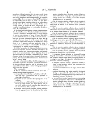 US 7,329,295 B2
5
accordancewith the invention. Dirty airenters nozzle 16and
travels up conduit28 to inlet 27as shown by an arrow A. Air
then travels tangentially within sidewall 26 ofthe collection
container 22 as shown by an arrow Band dirt 71 is collected
on bottom 23. Clean air shown by arrow C is then drawn
through screen50into transition region 49. Airis then drawn
through outlet 33 and into filter cartridge 52 due to the
vacuum created by motor 19 above filter holder 24. A
washable foam filter disk can be positioned at the inlet to
motor 19 as a final filter.
In the illustrated embodiment, compact vacuum cleaner
11 is about 1.25 meter or 48 inches in height with container
22havinga diameterofabout 108 mm or4% inches. Shroud
46 has an outer diameter of about 43 mm. Skirt 48 is
positioned at the bottomofshroud46andextends about 16.6
mm from the outer diameter of shroud 46. Thus, skirt 48
extends to between about 60 to 80 percent of the inside
diameter of sidewall 26. Preferably, skirt 36 should extend
about 65 to 75 percent, and most preferably about 70
percent. The overall height ofcontainer 21 is about 25 cm.
Filter cartridge 52 is about 3.5 cm in height.
It will thus be seen that theobjects set forth above, among
those made apparent from the preceding description, are
efficiently attained and, since certain changes may be made
in the above construction(s) without departing from the
spiritand scope oftheinvention, itis intended thatall matter
contained in the above description or shown in the accom
panying drawings(s) shall be interpreted as illustrative and
not in a limiting sense.
It is also to be understood that the following claims are
intended to cover all ofthe generic and specific features of
the invention herein described and all statements of the
Scope ofthe invention thatas a matter oflanguage, mightbe
said to fall there between.
What is claimed is:
1. An air separation and dirt collection device for a
bagless vacuum cleaner comprising:
an elongated container having a cylindrical sidewall, a
open top and a closed bottom that is openable for
emptying collected dirt,
a tangential air inlet formed in the upper portion of the
sidewall;
a combined shroud and filter holderassembly, the shroud
having an open sidewall and closed bottom with an
outwardly and downwardly extending skirt disposed on
the closed bottom of the shroud;
an inverted frusto-conical transition portion extending
from the upper portion ofthe shroud to the filter holder
10
15
25
30
35
40
45
6
portion extending above the upper portion ofthe con
tainer sidewall and being open to passage ofair, and
a radially pleated filter cartridge positioned in the filter
holder portion ofthe assembly.
2. The airseparation and dirtcollection device ofclaim 1,
wherein the outer diameter of the skirt extends to between
about 60 to 80 percent of the diameter of the cylindrical
container.
3. The airseparation and dirtcollection device ofclaim 1,
wherein the shroud has an outer diameter between about 35
to 45 percent ofthe diameter ofthe container sidewall.
4. The airseparation and dirtcollection device ofclaim 1,
wherein the bottom is hinged to the sidewall and selectively
openable for removal ofdirt collected thereon.
5. The airseparation and dirtcollection device ofclaim 1,
including a screen on the open sidewall of the shroud.
6. Theairseparation and dirt collection deviceofclaim 1,
wherein the sidewall of the shroud includes a plurality of
holes.
7. The airseparation and dirtcollection device ofclaim 6,
wherein the filter cartridge includes a radially pleated filter.
8. The airseparation and dirtcollection device ofclaim 6,
wherein the pleated filter is a HEPA filter.
9. A vacuum cleaner including an elongated housing
hingedly connected to a Suction nozzle with a dirty air inlet
and a suction source in the upper portion and having an
opening for receiving a dirt separation and collection con
tainer, the container comprising:
an elongated container having a cylindrical sidewall, a
open top and a closed bottom that is openable for
emptying collected dirt,
a tangential air inlet formed in the upper portion of the
sidewall;
a combined shroud and filter holder assembly, the shroud
having an open sidewall and closed bottom with an
outwardly and downwardly extending skirt disposed on
the closed bottom of the shroud;
an inverted frusto-conical transition portion extending
from the upper portion ofthe shroud to the filter holder
portion extending above the upper portion ofthe con
tainer sidewall and being open to passage ofair, and
a radially pleated filter cartridge positioned in the filter
holder portion ofthe assembly.
 