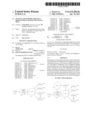 US008155280B1 
(12) Unlted States Patent (10) Patent N0.: US 8,155,280 B1 
Or-Bach et a]. (45) Date of Patent: Apr. 10, 2012 
(54) SYSTEMS AND METHODS FOR VISUAL gf?i?mef etlal 
, , 0 son et a . PRESENTATION AND SELECTION OF IVR 7,215,743 B2 5/2007 Creamer et a1‘ 
MENU 7,353,016 B2 4/2008 Roundtree et al. 
7,392,193 B2 6/2008 Mault 
(76) Inventors: Zvi Or-Bach, San Jose, CA (US); Tal 7,466,803 B2 12/2008 Burg et a1. 
Lavian, Sunnyvale, CA (Us) 7,646,858 B2 1/2010 Sala?a et al. 
2003/0039341 A1* 2/2003 Burg et a1. ............... .. 379/88.16 
* ~ , ~ ~ ~ - 2006/0165050 A1* 7/2006 ErhaIt et a1. ................ .. 370/351 
( ) Not1ce. Subject' to any d1scla1mer,~ the term ofth1s 2006/0239422 A1 100006 Rinaldo et a1‘ 
patent 1s extended or adjusted under 35 C _ d 
U.S.C. 154(1)) by 0 days. ( ommue ) 
(21) Appl' NO; 13/221,235 FOREIGN PATENT DOCUMENTS 
JP 2004274425 A 9/2004 
(22) Filed; Aug 30, 2011 WO WO-2008086320 A1 7/2008 
OTHER PUBLICATIONS 
Related US. Application Data 
_ _ _ _ Yin, M., et al., “The Bene?ts of Augmenting Telephone Voice Menu 
(63) Commuanon of apphcanon NO‘ 13/185,027’ ?led on Navigation With Visual Browsing and Search,” CHI 2006 Proceed 
Jul' 18’ 201 1' ings, Managing Voice Input, Montreal, Quebec, Apr. 22-27, 2006, pp. 
319-328. 
(51) Int. Cl. 
H04M 11/00 (2006.01) (Continued) 
(52) US. Cl. ................................ .. 379/8813; 379/8818 _ _ _ _ 
(58) Field of Classi?cation Search ............. .. 379/8813, Prlmary Exammer * 31111011 31118 
379/265_01L265_14 (74) Attorney, Agent, or Firm *Venable LLP; Michael A. 
See application ?le for complete search history. Sarton; Steven J~ SChWarZ 
(56) References Cited (57) ABSTRACT 
Embodiments of the invention provide a system for generat 
U'S' PATENT DOCUMENTS ing an Interactive Voice Response (IVR) database, the system 
5,416,831 A 5/1995 Chewning, III et a1. comprising a processor and a memory coupled to the proces 
2 * golf ~~~~~~~ ~~~~~~~~~~~~~~ ~~ 379/8813 sor. The memory comprising a list of telephone numbers 
6’ 104’790 A 8/2000 Nijgitnztséémi associated With one or more destinations implementing IVR 
635603320 B1 5/2003 paleiov et a1‘ menus, Wherein the one or more destinations are grouped 
6,594,484 B1 7/2003 Hitchings, Jr. based on a plurality of categories of the IVR menus. Further 
6,606,374 B1 * 8/2003 Rokoff et a1. ............ .. 379/8816 the memory includes instructions executable by said proces 
gook ft 131' sor for automatically communicating With the one of more 
6’920’425 B1 700% W231 it :1" destinations, and receiving at least one customization record 
639683506 B2 1 1/200 5 Yacovone et al, from said at least one destination to store in the IVR database. 
7,027,990 B2 4/2006 Sussman 
7,065,188 B1 6/2006 Mei et al. 20 Claims, 92 Drawing Sheets 
 