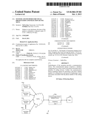 c12) United States Patent 
Lavian et al. 
(54) SYSTEMS AND METHODS FOR VISUAL 
PRESENTATION AND SELECTION OF IVR 
MENU 
(76) Inventors: Tal Lavian, Sunnyvale, CA (US); Zvi 
Or-Bach, San Jose, CA (US) 
( *) Notice: Subject to any disclaimer, the term of this 
patent is extended or adjusted under 35 
U.S.C. 154(b) by 333 days. 
(21) Appl. No.: 13/022,869 
(22) Filed: Feb.8,2011 
Related U.S. Application Data 
(63) Continuation-in-part of application No. 12/699,618, 
filed on Feb. 3, 2010. 
(51) Int. Cl. 
H04M 11100 (2006.01) 
(52) U.S. Cl. 
USPC ................. 379/93.25; 379/93.17; 379/142.06 
(58) Field of Classification Search 
(56) 
USPC ................. 379/93.17,93.23, 142.06, 142.15, 
379/142.16 
See application file for complete search history. 
References Cited 
U.S. PATENT DOCUMENTS 
4,653,045 A 
4,736,405 A 
4,897,866 A 
5,006,987 A 
5,007,429 A 
5,027,400 A 
5,086,385 A 
5,144,548 A 
5,265,014 A 
5,294,229 A 
3/1987 Stanley et a!. 
4/1988 Akiyama 
111990 Majmudar eta!. 
4/1991 Harles 
4/1991 Treatch eta!. 
6/1991 Baji eta!. 
211992 Launey et a!. 
9/1992 Salandro 
1111993 Haddock et a!. 
3/1994 Hartzell et a!. 
102a 
111111 1111111111111111111111111111111111111111111111111111111111111 
EP 
EP 
US008548135B 1 
(10) Patent No.: 
(45) Date of Patent: 
5,335,276 A 8/1994 
5,416,831 A 5/1995 
5,417,575 A 5/1995 
5,422,809 A 6/1995 
5,465,213 A 1111995 
5,465,401 A 1111995 
5,475,399 A 12/1995 
5,499,330 A 3/1996 
5,519,809 A 5/1996 
5,533,102 A 7/1996 
5,550,746 A 8/1996 
5,572,581 A 1111996 
5,585,858 A 12/1996 
5,586,235 A 12/1996 
5,588,044 A 12/1996 
US 8,548,135 Bl 
Oct. 1, 2013 
Thompson et a!. 
Chewning, III et a!. 
McTaggart 
Griffin et a!. 
Ross 
Thompson 
Borsuk 
Lucas eta!. 
Husseiny et a!. 
Robinson eta!. 
Jacobs 
Sattar eta!. 
Harper eta!. 
Kauffman 
Lofgren et al. 
(Continued) 
FOREIGN PATENT DOCUMENTS 
1225754 A3 7/2003 
1001597 A3 9/2003 
(Continued) 
OTHER PUBLICATIONS 
Yin, M. and Zhai, S., "The Benefits of Augmenting Telephone Voice 
Menu Navigation with Visual Browsing and Search," CHI'06 Pro­ceedings 
of the SIGCHI conference on Human Factors in computing 
systems: pp. 319-328, ACM, Montreal, Canada (Apr. 2006). 
(Continued) 
Primary Examiner- Stella Woo 
(57) ABSTRACT 
Embodiments of the invention provide a communication 
device. The communication device comprises a database 
comprising one or more visual IVR menus associated with a 
plurality of calling devices. Further, the communication 
device comprises means for receiving a call from a phone 
number of a calling device, and means for displaying a visual 
IVR menu associated with the phone number of the calling 
device. 
18 Claims, 10 Drawing Sheets 
104a 
Communication Device ~108 
(Mobile Phone) 
Y----"* User 
Visuphone I 
106 J 
!' 
100 
 