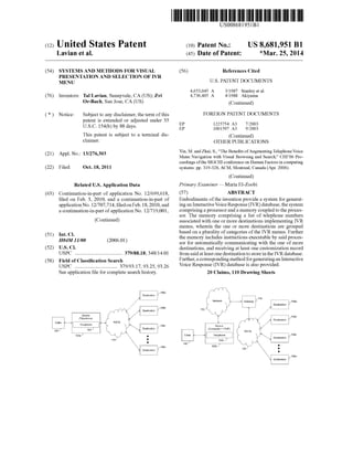 c12) United States Patent 
Lavian et al. 
(54) SYSTEMS AND METHODS FOR VISUAL 
PRESENTATION AND SELECTION OF IVR 
MENU 
(76) Inventors: Tal Lavian, Sunnyvale, CA (US); Zvi 
Or-Bach, San Jose, CA (US) 
( *) Notice: Subject to any disclaimer, the term of this 
patent is extended or adjusted under 35 
U.S.C. 154(b) by 88 days. 
This patent is subject to a terminal dis­claimer. 
(21) Appl. No.: 13/276,303 
(22) Filed: Oct. 18, 2011 
(63) 
(51) 
(52) 
(58) 
Related U.S. Application Data 
Continuation-in-part of application No. 12/699,618, 
filed on Feb. 3, 2010, and a continuation-in-part of 
applicationNo.12/707,714, filedonFeb.18, 2010, and 
a continuation-in-part of application No. 12/719,001, 
Int. Cl. 
H04M 11100 
U.S. Cl. 
(Continued) 
(2006.01) 
USPC ..................................... 379/88.18; 348/14.01 
Field of Classification Search 
USPC ................................. 379/93.17, 93.25, 93.26 
See application file for complete search history. 
-.;:--r 
Device I 
B~ Calle' ---" 'I- v,-,p-hon-e- ---,1 f'c-·. PSTN (Telephone) 
106~ 104; t- -" r--Y~1080 
102af ~ y 
110.) : • 
111111 1111111111111111111111111111111111111111111111111111111111111 
US008681951Bl 
(10) Patent No.: US 8,681,951 B1 
(45) Date of Patent: *Mar. 25, 2014 
(56) 
EP 
EP 
References Cited 
U.S. PATENT DOCUMENTS 
4,653,045 A 
4,736,405 A 
3/1987 Stanley eta!. 
4/1988 Akiyama 
(Continued) 
FOREIGN PATENT DOCUMENTS 
1225754 A3 
1001597 A3 
7/2003 
9/2003 
(Continued) 
OTHER PUBLICATIONS 
Yin, M. and Zhai, S., "The Benefits of Augmenting Telephone Voice 
Menu Navigation with Visual Browsing and Search," CHI'06 Pro­ceedings 
of the SIGCHI conference on Human Factors in computing 
systems: pp. 319-328, ACM, Montreal, Canada (Apr. 2006). 
(Continued) 
Primary Examiner- Maria El-Zoobi 
(57) ABSTRACT 
Embodiments of the invention provide a system for generat­ing 
an Interactive Voice Response (IVR) database, the system 
comprising a processor and a memory coupled to the proces­sor. 
The memory comprising a list of telephone numbers 
associated with one or more destinations implementing IVR 
menus, wherein the one or more destinations are grouped 
based on a plurality of categories of the IVR menus. Further 
the memory includes instructions executable by said proces­sor 
for automatically communicating with the one of more 
destinations, and receiving at least one customization record 
from said at least one destination to store in the IVR database. 
Further, a corresponding method for generating an Interactive 
Voice Response (IVR) database is also provided. 
20 Claims, 110 Drawing Sheets 
~--rr>r·, 
(  
C Netwo,, ~~116 
---------------r10s' 
 )" -~ .. 
112/~  ·: ----~-:~-~~::.~:~_: ___ _ ..) ' i 
: 108b 
De"" (~ J De>t;nat,on 
(Computer+ VOIP) r( 
PSTN , 
I v;ouphone I  /~ c:::=::lJ'OBc 
104b; ~~r ~ 
1~b • 
110 • 
 