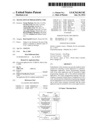 USOO8762963B2
(12) United States Patent (10) Patent No.: US 8,762,963 B2
Shacham et al. (45) Date of Patent: Jun. 24, 2014
(54) TRANSLATION OF PROGRAMMING CODE 6,083,279 A * 7/2000 Cuomo et al. ................ 717.118
6,654,875 B1 * 1 1/2003 Hartnettet al. ... ... 712,211
6,775,814 B1* 8/2004 Jue et al. ........ ... 716, 106
(75) Inventors: ity Sly",El (US) 7,369,984 B2* 5/2008 Fairweather ...................... TO4/8
by Ben-Artzi. Palo Alto, CA (US); 7,921,432 B2* 4/2011 Tolguetal. ... T19,328
Alexei Alexevitch, Hertzlia (IL); 8,427.491 B2 * 4/2013 Keslin ............ ... 345,522
Amatzia Ben-Artzi, Palo Alto, CA 8443,348 B2 * 5/2013 McGuire et al. ... T17.146
(US); Tal Lavian, Sunnyvale, CA (US); 2003. O145011 A1* 7,2003 Su et al. ............. TO7/100
Alexander Glyakov, Petach Tikva (IL); 2004.?003997O A1* 2/2004 Barnard et al. ................. T14?43
Russell William McMahon, Woodside, (Continued)
CA (US); Yehuda Levi, Rishon LeZion
(IL) FOREIGN PATENT DOCUMENTS
WO WO 2005069125 A2 * 7,2005
(73) Assignee: Beck Fund B.V. L.L.C., Dover, DE (US) WO WO 2009012398 A1 * 1,2009
(*) Notice: Subject to any disclaimer, the term ofthis
patent is extended or adjusted under 35 OTHER PUBLICATIONS
U.S.C. 154(b) by 660 days. Interface (computer Science)—Wikipedia, the free encyclopedia,
(21) Appl. No.: 12/631,311 Dec. 3, 2008.*
Programming language Wikipedia, Dec. 6, 2003.*
(22) Filed: Dec. 4, 2009
(65) Prior Publication Data Primary Examiner — Don Wong
US 2010/0146492 A1 Jun. 10, 2010 Assistant Examiner — Daxin Wu
un. TU, (74) Attorney, Agent, or Firm —Novak Druce Connolly
Related U.S. Application Data Bove + Quigg LLP
(60) Provisional application No. 61/200,931, filed on Dec.
4, 2008. (57) ABSTRACT
(51) Int. Cl. Embodiments ofthe invention may provide methods and/or
G06F 9/44 (2006.01) systems for converting a source application to a platform
(52) U.S. Cl. independent application. Source programming language
USPC .......................................................... 717/137 code of the source application may be translated to target
(58) Field ofClassification Search programming language code of the platform-independent
USPC .......................................................... 717/137 application. The source programming language code may
Seeapplication file forcomplete search history. compriseConnected Limited Device Configuration (CLDC)
code, and the platform-independent programming language
(56) References Cited maybeindependentofoneormoredeviceplatforms. Further,
U.S. PATENT DOCUMENTS
5,664,061 A * 9/1997 Andreshak et al. ........... 704/275
5,768,564 A * 6/1998 Andrews et al. .............. 717/137
5.937,193 A * 8/1999 Evoy ............................. T17,140
one or more source resources associated with the Source
application may beconvertedto oneormoretarget resources.
23 Claims, 7 Drawing Sheets
Souiceapplication
102- 32
Source cois
W -
f Analyze exicay one ormore Transform one of more
charactersof source code a sourceresourcestogeneratea list oftokens target resoirees
71
704- Analyze syntactically the list of
takers to generateone or more
document abject modeis
70s
object rhosielstogetteratean
envirginitent CM
Process the are armore giocumenis
78
geheatetarget programmig
iaiguagecoie
Anayzethe enviroisier. O&Eto
2: W
382a
y target Code
Patfors-independeatApplication
Target
resources
 