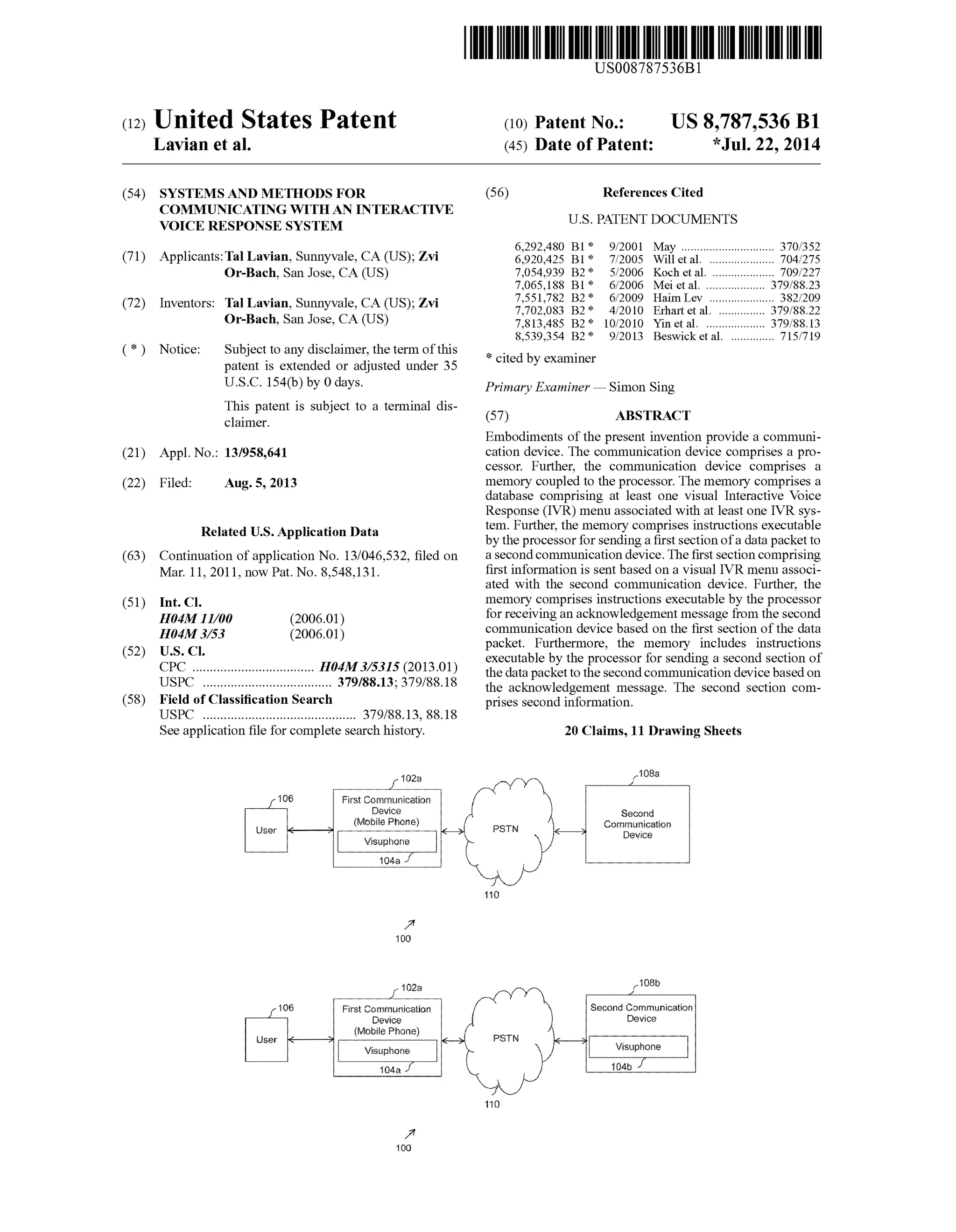 (12) United States Patent
Lavian et al.
US008787536B1
US 8,787,536 B1
*Jul. 22, 2014
(10) Patent No.:
(45) Date of Patent:
(54)
(71)
(72)
(*)
(21)
(22)
(63)
(51)
(52)
(58)
SYSTEMIS AND METHODS FOR
COMMUNICATING WITH AN INTERACTIVE
VOICE RESPONSE SYSTEM
Applicants:Tal Lavian, Sunnyvale, CA (US); Zvi
Or-Bach, San Jose, CA (US)
Inventors: Tal Lavian, Sunnyvale, CA (US); Zvi
Or-Bach, San Jose, CA (US)
Notice: Subject to any disclaimer, the term ofthis
patent is extended or adjusted under 35
U.S.C. 154(b) by 0 days.
This patent is Subject to a terminal dis
claimer.
Appl. No.: 13/958,641
Filed: Aug. 5, 2013
Related U.S. Application Data
Continuation ofapplication No. 13/046,532, filed on
Mar. 11, 2011, now Pat. No. 8,548,131.
Int. C.
HO4M II/00 (2006.01)
H04M 3/53 (2006.01)
U.S. C.
CPC ................................... H04M3/5315 (2013.01)
USPC ..................................... 379/88.13; 379/88.18
Field of Classification Search
USPC ............................................ 379/88.13, 88.18
Seeapplication file forcomplete search history.
23
First Condication
Device
(Mobile Phoe)
106
ser
Wisipore
- 102a
8 first Communication
evice
(Mobile Phorse)iser alw-Me
{:a
1803
(56) References Cited
U.S. PATENT DOCUMENTS
6,292.480 B1* 9/2001 May .............................. 370,352
6,920,425 B1* 7/2005 Will et al. ... 704/275
7,054,939 B2* 5/2006 Koch et al. .. 709/227
7,065,188 B1* 6/2006 Mei et al. ... 379.88.23
7.551,782 B2 * 6/2009 Haim Lev ..................... 382,209
7,702,083 B2 * 4/2010 Erhartet al. ... 379.88.22
7,813,485 B2 * 10/2010 Yin et al. ....... ... 379.88.13
8,539.354 B2 * 9/2013 Beswicket al. .............. 71.5/719
* cited by examiner
Primary Examiner—Simon Sing
(57) ABSTRACT
Embodiments ofthe present invention provide a communi
cation device. The communication device comprises a pro
cessor. Further, the communication device comprises a
memory coupled to the processor. The memory comprises a
database comprising at least one visual Interactive Voice
Response (IVR) menu associated with at least one IVR sys
tem. Further, the memory comprises instructions executable
by the processorfor sendinga first section ofa datapacketto
asecondcommunication device. Thefirstsection comprising
first information is sent based on a visual IVR menu associ
ated with the second communication device. Further, the
memory comprises instructions executable by the processor
forreceiving an acknowledgement message from thesecond
communication device based on the first section ofthe data
packet. Furthermore, the memory includes instructions
executable by the processor for sending a second section of
the datapacketto the secondcommunication devicebasedon
the acknowledgement message. The second section com
prises second information.
20 Claims, 11 Drawing Sheets
108a
Secord
Coriticatio:
O&fice
108b.
Second Corrurication
Device
 